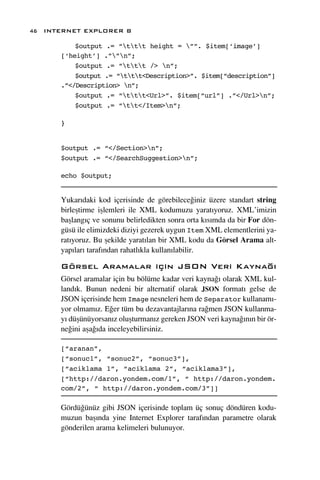 46 INTERNET EXPLORER 8

          $output .= “ttt height = ””. $item[‘image’]
      [‘height’] .””n”;
          $output .= “ttt /> n”;
          $output .= “ttt<Description>”. $item[“description”]
      .”</Description> n”;
          $output .= “ttt<Url>”. $item[“url”] .”</Url>n”;
          $output .= “tt</Item>n”;

      }


      $output .= “</Section>n”;
      $output .= “</SearchSuggestion>n”;

      echo $output;


      Yukar›daki kod içerisinde de görebilece¤iniz üzere standart string
      birleﬂtirme iﬂlemleri ile XML kodumuzu yarat›yoruz. XML’imizin
      baﬂlang›ç ve sonunu belirledikten sonra orta k›s›mda da bir For dön-
      güsü ile elimizdeki diziyi gezerek uygun Item XML elementlerini ya-
      rat›yoruz. Bu ﬂekilde yarat›lan bir XML kodu da Görsel Arama alt-
      yap›lar› taraf›ndan rahatl›kla kullan›labilir.

      Görsel Aramalar için JSON Veri Kayna¤›
      Görsel aramalar için bu bölüme kadar veri kayna¤› olarak XML kul-
      land›k. Bunun nedeni bir alternatif olarak JSON format› gelse de
      JSON içerisinde hem Image nesneleri hem de Separator kullanam›-
      yor olmam›z. E¤er tüm bu dezavantajlar›na ra¤men JSON kullanma-
      y› düﬂünüyorsan›z oluﬂturman›z gereken JSON veri kayna¤›n›n bir ör-
      ne¤ini aﬂa¤›da inceleyebilirsiniz.

      [“aranan”,
      [“sonuc1”, “sonuc2”, “sonuc3”],
      [“aciklama 1”, “aciklama 2”, “aciklama3”],
      [“http://daron.yondem.com/1”, “ http://daron.yondem.
      com/2”, “ http://daron.yondem.com/3”]]

      Gördü¤ünüz gibi JSON içerisinde toplam üç sonuç döndüren kodu-
      muzun baﬂ›nda yine Internet Explorer taraf›ndan parametre olarak
      gönderilen arama kelimeleri bulunuyor.
 