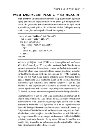 WEB’DE YEN‹ TRENDLER              47


Web Dilimleri Nas›l Haz›rlan›r
  Web dilimleri kullan›c›lar›n sitelerimizi takip edebilmeleri aç›s›ndan
  ilginç iﬂlevsellikler sa¤layabiliyor ve bu iﬂlemi çok kolaylaﬂt›rabili-
  yorlar. Bu çerçevede web dilimlerinin oluﬂturulmas› ile ilgili teknik
  aç›dan birkaç farkl› yol var. Bu bölümümüzde her farkl› yolu avantaj
  ve dezavantajlar›n› da de¤erlendirerek inceleyece¤iz.

   <div class=”hslice” id=”Urun1”>
    <h1 class=”entry-title”>
    Bu bir ürün!</h1>
    <div class=”entry-content”>
      <p>
      Ürün bilgisi burada.</p>
    </div>
  </div>

  Yukar›da gördü¤ünüz basit HTML kodu herhangi bir web sayfas›nda
  Web Slice’› tan›ml›yor. Web sayfalar› içerisinde Web Slice’lar tama-
  men microformatlar ile tan›mlan›r, normal ﬂartlarda teknik olarak bir
  iﬂlevselli¤i olsun veya olmas›n kodlar›n taray›c› için farkl› anlamlar›
  vard›r. Örne¤in class özelli¤ine hslice alan bir HTML elementi ta-
  ray›c› için bir Web Slice tan›m› anlam›na gelir. Normalde bizler
  class de¤erlerine CSS s›n›flar›n› atar›z ve bu özelli¤i tasar›msal
  ayarlamalar için kullan›r›z, oysa Internet Explorer 8 için hslice
  ad›ndaki class de¤erinin çok daha farkl› bir önemi var. Tabi di¤er
  yandan e¤er isterse web tasar›mc› veya programc› hslice ad›nda bir
  CSS s›n›f› yaratarak bu durumdan görsel anlamda da faydalanabilir.
  Internet Explorer 8 için bir Web Slice tan›mlarken ilk olarak web di-
  liminin ana gövdesine hslice ismi ile bir class de¤eri vermelisiniz.
  Sonras›nda bu Web Dilimine ait gövdeyi teﬂkil edecek olan HTML
  elementinin kesinlikle sayfa içerisinde tekil bir ID de¤eri olmal›d›r.
  Buradaki ID de¤erinin önemi çok büyük çünkü Internet Explorer say-
  fa içerisindeki Web Dilimleri’ni bu ID üzerinden tan›yacakt›r. ‹leriki
  ad›mlarda da bahsedece¤imiz üzere kullan›c›lar›n bu web dilimini ke-
  sip taray›c›lar›na ald›ktan sonra e¤er söz konusu web diliminin ID bil-
  gisini de¤iﬂtirirseniz daha önce kesip al›nan dilimler ile bu dilim ara-
  s›ndaki iliﬂki kopacakt›r ve kullan›c›lar art›k kesmiﬂ olduklar› dilimle
  ilgili güncellemeleri takip edemeyecektir.
 