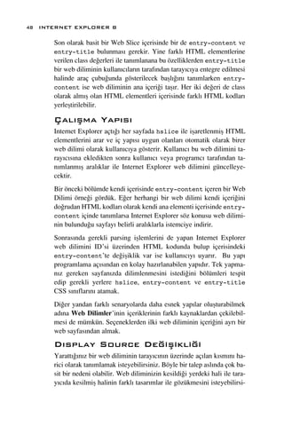 48 INTERNET EXPLORER 8

      Son olarak basit bir Web Slice içerisinde bir de entry-content ve
      entry-title bulunmas› gerekir. Yine farkl› HTML elementlerine
      verilen class de¤erleri ile tan›mlanana bu özelliklerden entry-title
      bir web diliminin kullan›c›lar›n taraf›ndan taray›c›ya entegre edilmesi
      halinde araç çubu¤unda gösterilecek baﬂl›¤›n› tan›mlarken entry-
      content ise web diliminin ana içeri¤i taﬂ›r. Her iki de¤eri de class
      olarak alm›ﬂ olan HTML elementleri içerisinde farkl› HTML kodlar›
      yerleﬂtirilebilir.

      Çal›ﬂma Yap›s›
      Internet Explorer açt›¤› her sayfada hslice ile iﬂaretlenmiﬂ HTML
      elementlerini arar ve iç yap›s› uygun olanlar› otomatik olarak birer
      web dilimi olarak kullan›c›ya gösterir. Kullan›c› bu web dilimini ta-
      ray›c›s›na ekledikten sonra kullan›c› veya programc› taraf›ndan ta-
      n›mlanm›ﬂ aral›klar ile Internet Explorer web dilimini güncelleye-
      cektir.
      Bir önceki bölümde kendi içerisinde entry-content içeren bir Web
      Dilimi örne¤i gördük. E¤er herhangi bir web dilimi kendi içeri¤ini
      do¤rudan HTML kodlar› olarak kendi ana elementi içerisinde entry-
      content içinde tan›mlarsa Internet Explorer söz konusu web dilimi-
      nin bulundu¤u sayfay› belirli aral›klarla istemciye indirir.
      Sonras›nda gerekli parsing iﬂlemlerini de yapan Internet Explorer
      web dilimini ID’si üzerinden HTML kodunda bulup içerisindeki
      entry-content’te de¤iﬂiklik var ise kullan›c›y› uyar›r. Bu yap›
      programlama aç›s›ndan en kolay haz›rlanabilen yap›d›r. Tek yapma-
      n›z gereken sayfan›zda dilimlenmesini istedi¤ini bölümleri tespit
      edip gerekli yerlere hslice, entry-content ve entry-title
      CSS s›n›flar›n› atamak.
      Di¤er yandan farkl› senaryolarda daha esnek yap›lar oluﬂturabilmek
      ad›na Web Dilimler’inin içeriklerinin farkl› kaynaklardan çekilebil-
      mesi de mümkün. Seçeneklerden ilki web diliminin içeri¤ini ayr› bir
      web sayfas›ndan almak.
      D›splay Source De¤iﬂikli¤i
      Yaratt›¤›n›z bir web diliminin taray›c›n›n üzerinde aç›lan k›sm›n› ha-
      rici olarak tan›mlamak isteyebilirsiniz. Böyle bir talep asl›nda çok ba-
      sit bir nedeni olabilir. Web diliminizin kesildi¤i yerdeki hali ile tara-
      y›c›da kesilmiﬂ halinin farkl› tasar›mlar ile gözükmesini isteyebilirsi-
 