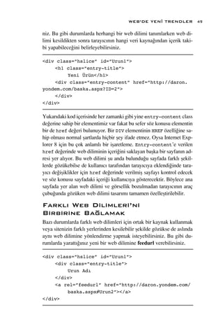 WEB’DE YEN‹ TRENDLER              49

niz. Bu gibi durumlarda herhangi bir web dilimi tan›mlarken web di-
limi kesildikten sonra taray›c›n›n hangi veri kayna¤›ndan içerik taki-
bi yapabilece¤ini belirleyebilirsiniz.

<div class=”hslice” id=”Urun1”>
    <h1 class=”entry-title”>
         Yeni Ürün</h1>
    <div class=”entry-content” href=”http://daron.
yondem.com/baska.aspx?ID=2”>
    </div>
</div>

Yukar›daki kod içerisinde her zamanki gibi yine entry-content class
de¤erine sahip bir elementimiz var fakat bu sefer söz konusu elementin
bir de href de¤eri bulunuyor. Bir DIV elementinin HREF özelli¤ine sa-
hip olmas› normal ﬂartlarda hiçbir ﬂey ifade etmez. Oysa Internet Exp-
lorer 8 için bu çok anlaml› bir iﬂaretleme. Entry-content’e verilen
href de¤erinde web diliminin içeri¤ini saklayan baﬂka bir sayfan›n ad-
resi yer al›yor. Bu web dilimi ﬂu anda bulundu¤u sayfada farkl› ﬂekil-
lerde gözükebilse de kullan›c› taraf›ndan taray›c›ya eklendi¤inde tara-
y›c› de¤iﬂiklikler için href de¤erinde verilmiﬂ sayfay› kontrol edecek
ve söz konusu sayfadaki içeri¤i kullan›c›ya gösterecektir. Böylece ana
sayfada yer alan web dilimi ve görsellik bozulmadan taray›c›n›n araç
çubu¤unda gözüken web dilimi tasar›m› tamamen özelleﬂtirilebilir.

Farkl› Web Dilimleri’ni
Birbirine Ba¤lamak
Baz› durumlarda farkl› web dilimleri için ortak bir kaynak kullanmak
veya sitenizin farkl› yerlerinden kesilebilir ﬂekilde gözükse de asl›nda
ayn› web dilimine yönlendirme yapmak isteyebilirsiniz. Bu gibi du-
rumlarda yaratt›¤›n›z yeni bir web dilimine feedurl verebilirsiniz.

<div class=”hslice” id=”Urun1”>
    <div class=”entry-title”>
         Urun Adı
    </div>
    <a rel=”feedurl” href=”http://daron.yondem.com/
         baska.aspx#Urun2”></a>
</div>
 