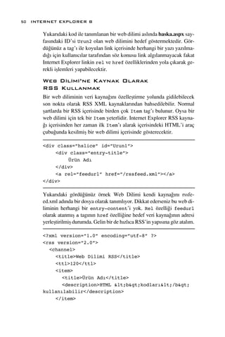 50 INTERNET EXPLORER 8

      Yukar›daki kod ile tan›mlanan bir web dilimi asl›nda baska.aspx say-
      fas›ndaki ID’si Urun2 olan web dilimini hedef göstermektedir. Gör-
      dü¤ünüz a tag’› ile koyulan link içerisinde herhangi bir yaz› yaz›lma-
      d›¤› için kullan›c›lar taraf›ndan söz konusu link alg›lanmayacak fakat
      Internet Explorer linkin rel ve href özelliklerinden yola ç›karak ge-
      rekli iﬂlemleri yapabilecektir.

      Web Dilimi’ne Kaynak Olarak
      RSS Kullanmak
      Bir web diliminin veri kayna¤›n› özelleﬂtirme yolunda gidilebilecek
      son nokta olarak RSS XML kaynaklar›ndan bahsedilebilir. Normal
      ﬂartlarda bir RSS içerisinde birden çok Item tag’› bulunur. Oysa bir
      web dilimi için tek bir Item yeterlidir. Internet Explorer RSS kayna-
      ¤› içerisinden her zaman ilk Item’› alarak içerisindeki HTML’i araç
      çubu¤unda kesilmiﬂ bir web dilimi içerisinde gösterecektir.

      <div class=”hslice” id=”Urun1”>
          <div class=”entry-title”>
               Ürün Adı
          </div>
          <a rel=”feedurl” href=”/rssfeed.xml”></a>
      </div>

      Yukar›daki gördü¤ünüz örnek Web Dilimi kendi kayna¤›n› rssfe-
      ed.xml ad›nda bir dosya olarak tan›ml›yor. Dikkat ederseniz bu web di-
      liminin herhangi bir entry-content’i yok. Rel özelli¤i feedurl
      olarak atanm›ﬂ a tag›n›n href özelli¤ine hedef veri kayna¤›n›n adresi
      yerleﬂtirilmiﬂ durumda. Gelin bir de h›zl›ca RSS’in yap›s›na göz atal›m.

      <?xml version=”1.0” encoding=”utf-8” ?>
      <rss version=”2.0”>
        <channel>
          <title>Web Dilimi RSS</title>
          <ttl>120</ttl>
          <item>
             <title>Ürün Adı</title>
             <description>HTML <b>kodları</b>
      kullanılabilir</description>
          </item>
 
