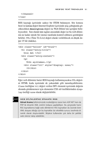 WEB’DE YEN‹ TRENDLER              51

        </channel>
      </rss>

      RSS kayna¤› içerisinde sadece bir ITEM bulunuyor. Söz konusu
      Item’›n title de¤eri Internet Explorer içerisinde araç çubu¤unda gö-
      zükecekken description de¤eri ise Web Dilimi’nin içeri¤ini belir-
      leyecektir. Son olarak ttl taglar› aras›ndaki de¤er ise bu web dilimi-
      nin ne kadar sürede bir istemci taraf›nda kontrol edilmesi gerekti¤ini
      belirler. TTL (Time To Live) de¤eri olarak verilebilecek en düﬂük de-
      ¤er 15’dir (dakika).

      <div class=”hslice” id=”Urun2”>
        <h1 class=”entry-title”>
          Urun Adi </h1>
        <div class=”entry-content”>
          <p>
             Ürün açıklaması.</p>
          <div class=”ttl” style=”display: none;”>
             15</div>
        </div>
      </div>

      E¤er web diliminiz harici RSS kayna¤› kullanmayacaksa TTL de¤eri-
      ni HTML kodu içerisinde de yukar›daki gibi tan›mlayabilirsiniz.
      Class özelli¤ine ttl de¤eri verilen DIV elementi içerisinde de¤erin
      ekranda gözükmemesi için elementin CSS stil özelliklerinden disp-
      lay özelli¤i none olarak de¤iﬂtirilebilir.


NOT     WEB D‹L‹MLER‹NE D‹NAM‹K RSS
        Görsel Arama bölümümüzde inceledi¤imiz üzere hem ASP.NET hem de
        PHP ile dinamik XML üretimi kolayca yap›labiliyor. Bu çerçevede harici
        RSS kaynaklar›na ba¤l› web dilimlerinin RSS kaynaklar› da özünde birer
        XML dosyas› oldu¤u için bu kaynaklar da rahatl›kla sunucu taraf›nda di-
        namik olarak oluﬂturulabilir. Böylece kullan›c›lar çok daha bir ﬂekilde
        web sitenizi takip edebilirler.
 