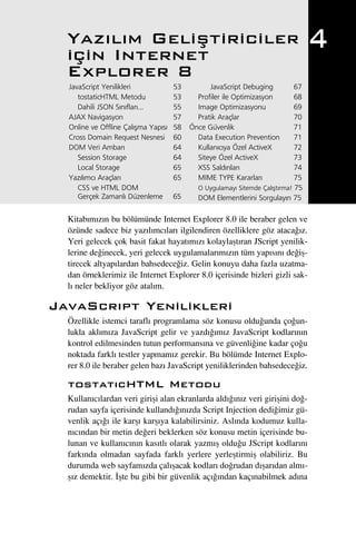Yaz›l›m Geliﬂtiriciler
  için Internet
                                                                                  4
  Explorer 8
  JavaScript Yenilikleri             53         JavaScript Debuging          67
     tostaticHTML Metodu             53     Profiler ile Optimizasyon        68
     Dahili JSON S›n›flar›...        55     Image Optimizasyonu              69
  AJAX Navigasyon                    57     Pratik Araçlar                   70
  Online ve Offline Çal›ﬂma Yap›s›   58   Önce Güvenlik                      71
  Cross Domain Request Nesnesi       60     Data Execution Prevention        71
  DOM Veri Ambar›                    64     Kullan›c›ya Özel ActiveX         72
     Session Storage                 64     Siteye Özel ActiveX              73
     Local Storage                   65     XSS Sald›r›lar›                  74
  Yaz›l›mc› Araçlar›                 65     MIME TYPE Kararlar›              75
     CSS ve HTML DOM                        O Uygulamay› Sitemde Çal›ﬂt›rma! 75
     Gerçek Zamanl› Düzenleme        65     DOM Elementlerini Sorgulay›n 75

  Kitab›m›z›n bu bölümünde Internet Explorer 8.0 ile beraber gelen ve
  özünde sadece biz yaz›l›mc›lar› ilgilendiren özelliklere göz ataca¤›z.
  Yeri gelecek çok basit fakat hayat›m›z› kolaylaﬂt›ran JScript yenilik-
  lerine de¤inecek, yeri gelecek uygulamalar›m›z›n tüm yap›s›n› de¤iﬂ-
  tirecek altyap›lardan bahsedece¤iz. Gelin konuyu daha fazla uzatma-
  dan örneklerimiz ile Internet Explorer 8.0 içerisinde bizleri gizli sak-
  l› neler bekliyor göz atal›m.

JavaScr›pt Yenilikleri
  Özellikle istemci tarafl› programlama söz konusu oldu¤unda ço¤un-
  lukla akl›m›za JavaScript gelir ve yazd›¤›m›z JavaScript kodlar›n›n
  kontrol edilmesinden tutun performans›na ve güvenli¤ine kadar ço¤u
  noktada farkl› testler yapmam›z gerekir. Bu bölümde Internet Explo-
  rer 8.0 ile beraber gelen baz› JavaScript yeniliklerinden bahsedece¤iz.

  tostat›cHTML Metodu
  Kullan›c›lardan veri giriﬂi alan ekranlarda ald›¤›n›z veri giriﬂini do¤-
  rudan sayfa içerisinde kulland›¤›n›zda Script Injection dedi¤imiz gü-
  venlik aç›¤› ile karﬂ› karﬂ›ya kalabilirsiniz. Asl›nda kodumuz kulla-
  n›c›ndan bir metin de¤eri beklerken söz konusu metin içerisinde bu-
  lunan ve kullan›c›n›n kas›tl› olarak yazm›ﬂ oldu¤u JScript kodlar›n›
  fark›nda olmadan sayfada farkl› yerlere yerleﬂtirmiﬂ olabiliriz. Bu
  durumda web sayfam›zda çal›ﬂacak kodlar› do¤rudan d›ﬂar›dan alm›-
  ﬂ›z demektir. ‹ﬂte bu gibi bir güvenlik aç›¤›ndan kaç›nabilmek ad›na
 