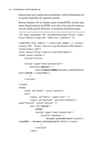 54 INTERNET EXPLORER 8

      kullan›c›lar›n giriﬂ yapt›¤› tüm ekranlardaki verileri kullanmadan ön-
      ce gerekli kontrolleri de yapmam›z gerekir.
      Internet Explorer 8.0 ile beraber gelen tostaticHTML metodu para-
      metre olarak kendisine bir HTML verisi al›r ve bu veriyi bir metne çe-
      virecek ﬂekilde gerekli filtreleme ve temizleme iﬂlemlerini yapar.

      <%@ Page Language=”VB” AutoEventWireup=”false” Code-
      File=”Default.aspx.vb” Inherits=”_Default” %>

      <!DOCTYPE html PUBLIC “-//W3C//DTD XHTML 1.0 Transi-
      tional//EN” “http://www.w3.org/TR/xhtml1/DTD/xhtml1-
      transitional.dtd”>
      <html xmlns=”http://www.w3.org/1999/xhtml”>
      <head runat=”server”>
          <title></title>

          <script type=”text/javascript”>
               function Goster() {
                   alert(toStaticHTML(document.getElementB-
      yId(‘icerik’).innerHTML));
               }
          </script>

      </head>
      <body>
           <form id=”form1” runat=”server”>
           <div>
                <input id=”Text1” type=”text” />
                <input id=”Button1” onclick=”Goster()”
      type=”button” value=”button” />
                <div id=”icerik”>
                    DENEME
                    <script type=”text/javascript”>
                         function Deneme() {
                              document.getElementById(“icerik”).
      innerHTML = document.getElementById(“Text1”).value;
                         }
                    </script>
                </div>
 