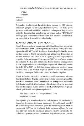 YAZILIM GEL‹ﬁT‹R‹C‹LER ‹Ç‹N INTERNET EXPLORER 8                        55

    </div>
    </form>
</body>
</html>

Yukar›daki örnekte içinde JavaScript kodu bulunan bir DIV elemen-
tini alarak içeri¤ini kullan›c›ya göstermek istiyoruz. Tam da bu iﬂlemi
yaparken arada toStaticHTML metodunu kullan›yoruz. Böylece tüm
script’ler kodumuzdan temizleniyor ve ortaya sadece “DENEME”
metni ç›k›yor. Bu sistemi özellikle farkl› alan adlar›nda al›nan verile-
rin kontrolü için de rahatl›kla kullan›labilir.

Dahili JSON S›n›flar›...
AJAX ile programlama yaparken en s›k kulland›¤›m›z veri taﬂ›ma for-
matlar›ndan biri JSON (JavaScript Object Notation). Detaylar›na bak-
t›¤›m›zda ASP.NET AJAX içerisinde de tüm PageMethod’lar sunu-
cundan istemciye JSON format›ndan veri gönderiyor. Bunun tabi ki
anlaml› nedenleri var; JSON XML’e k›yasla çok daha düﬂük boyutta
çok daha fazla veri taﬂ›yabiliyor. Ayr›ca JSON’un JavaScript taraf›n-
da kullan›m› XML’e göre daha kolay. JSON’un art›k neredeyse tüm
AJAX kütüphanelerinde kullan›ld›¤›n› düﬂünürsek Microsoft taraf›n-
da da IE 8.0’a JSON ile ilgili özelliklerin eklenmesi gerekti¤i karar›
al›narak Beta 2 ile beraber do¤rudan JSON’a özel yeni JavaScript
özellikleri sunuluyor. Gelin neler varm›ﬂ beraber inceleyelim.
AJAX kullan›lan sitelerdeki en büyük güvenlik aç›klar›n›n arkas›na
bakt›¤›m›zda belki de ço¤u zaman Eval metodu karﬂ›m›za ç›kacakt›r.
Peki Eval metodu ne yapar? Eval kendisine String olarak verilen bir
de¤iﬂkenin içindekileri bir kodmuﬂ gibi çal›ﬂt›r›r. Örne¤in aﬂa¤›daki
kod çal›ﬂt›r›ld›¤›nda ekrana normalde alert JavaScript metodu çal›ﬂt›-
r›larak getirilen bir mesaj kutusu gelecektir.

    var Degisken = “alert(‘DENEME’);”;
    eval(Degisken);

Gördü¤ünüz gibi asl›nda çal›ﬂt›r›lan kod do¤rudan bir metin olarak
baﬂka bir de¤iﬂkenin içerisinde saklan›yor. Güvenlik aç›¤› nerede?
JSON kulland›¤›n›zda sunucudan gelen bir metni do¤rudan Eval ile
çal›ﬂt›rarak JSON’un bir JavaScript dizisi olmas›n› sa¤lar›z. Bu nok-
tada e¤er veri harici bir kaynaktan geliyorsa veya bu veriyi daha ön-
ce kullan›c› girmiﬂse asl›nda kullan›c›n›n do¤rudan sitenizde çal›ﬂt›r›-
 