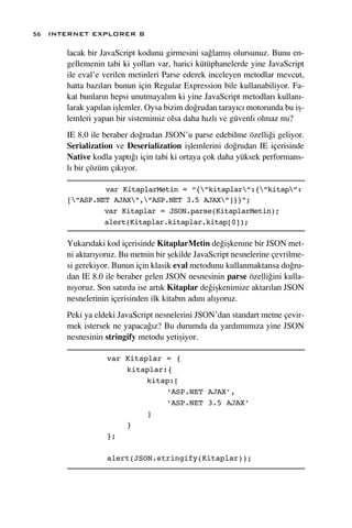 56 INTERNET EXPLORER 8

      lacak bir JavaScript kodunu girmesini sa¤lam›ﬂ olursunuz. Bunu en-
      gellemenin tabi ki yollar› var, harici kütüphanelerde yine JavaScript
      ile eval’e verilen metinleri Parse ederek inceleyen metodlar mevcut,
      hatta baz›lar› bunun için Regular Expression bile kullanabiliyor. Fa-
      kat bunlar›n hepsi unutmayal›m ki yine JavaScript metodlar› kullan›-
      larak yap›lan iﬂlemler. Oysa bizim do¤rudan taray›c› motorunda bu iﬂ-
      lemleri yapan bir sistemimiz olsa daha h›zl› ve güvenli olmaz m›?
      IE 8.0 ile beraber do¤rudan JSON’u parse edebilme özelli¤i geliyor.
      Serialization ve Deserialization iﬂlemlerini do¤rudan IE içerisinde
      Native kodla yapt›¤› için tabi ki ortaya çok daha yüksek performans-
      l› bir çözüm ç›k›yor.

               var KitaplarMetin = “{”kitaplar”:{”kitap”:
      [”ASP.NET AJAX”,”ASP.NET 3.5 AJAX”]}}”;
               var Kitaplar = JSON.parse(KitaplarMetin);
               alert(Kitaplar.kitaplar.kitap[0]);

      Yukar›daki kod içerisinde KitaplarMetin de¤iﬂkenine bir JSON met-
      ni aktar›yoruz. Bu metnin bir ﬂekilde JavaScript nesnelerine çevrilme-
      si gerekiyor. Bunun için klasik eval metodunu kullanmaktansa do¤ru-
      dan IE 8.0 ile beraber gelen JSON nesnesinin parse özelli¤ini kulla-
      n›yoruz. Son sat›rda ise art›k Kitaplar de¤iﬂkenimize aktar›lan JSON
      nesnelerinin içerisinden ilk kitab›n ad›n› al›yoruz.
      Peki ya eldeki JavaScript nesnelerini JSON’dan standart metne çevir-
      mek istersek ne yapaca¤›z? Bu durumda da yard›m›m›za yine JSON
      nesnesinin stringify metodu yetiﬂiyor.

                 var Kitaplar = {
                     kitaplar:{
                          kitap:[
                              ‘ASP.NET AJAX’,
                              ‘ASP.NET 3.5 AJAX’
                          ]
                     }
                 };

                 alert(JSON.stringify(Kitaplar));
 