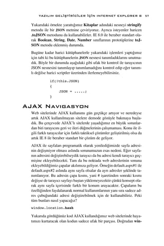 YAZILIM GEL‹ﬁT‹R‹C‹LER ‹Ç‹N INTERNET EXPLORER 8                           57

 Yukar›daki örnekte yaratt›¤›m›z Kitaplar ad›ndaki nesneyi stringify
 metodu ile bir JSON metnine çeviriyoruz. Ayr›ca isteyenler haricen
 .toJSON metodunu da kullanabilirler. IE 8.0 ile beraber standart ola-
 rak Boolean, String, Date, Number s›n›flar›n›n prototiplerine toJ-
 SON metodu eklenmiﬂ durumda.
 Bugüne kadar harici kütüphanelerle yukar›daki iﬂlemleri yapt›¤›m›z
 için tabi ki bu kütüphanelerin JSON nesnesi tan›mlad›klar›n› unutma-
 d›k. Böyle bir durumda aﬂa¤›daki gibi ufak bir kontrol ile taray›c›n›n
 JSON nesnesini tan›mlay›p tan›mlamad›¤›n› kontrol edip e¤er tan›m-
 l› de¤ilse harici scriptler üzerinden ilerlemeyebilirsiniz.

             if(!this.JSON)
             {
                 JSON = .....;
             }

AJAX Nav›gasyon
 Web sitelerinde AJAX kullan›m› gün geçtikçe art›yor ve neredeyse
 art›k AJAX kullan›lmayan sitelere demode gözüyle bakmaya baﬂla-
 d›k. Bu çerçevede AJAX’l› sitelerde yaﬂad›¤›m›z en büyük sorunlar-
 dan biri taray›c›n› geri ve ileri dü¤melerinin çal›ﬂmamas›. Konu ile il-
 gili farkl› taray›c›lar için farkl› taktiksel çözümler geliﬂtirilmiﬂ olsa da
 art›k IE 8 ile beraber standart bir çözüm de geliyor.
 AJAX ile sayfalar› programatik olarak yeniledi¤imizde sayfa adresi-
 nin de¤iﬂmiyor olmas› asl›nda sorunumuzun esas nedeni. E¤er sayfa-
 n›n adresini de¤iﬂtirebilseydik taray›c› da bu adresi kendi taray›c› geç-
 miﬂine ekleyebilecekti. Tam da bu noktada web adreslerinin sonuna
 ekleyebildi¤imiz çapalar ak›l›m›za geliyor. Örne¤in default.aspx#1 ile
 default.aspx#2 asl›nda ayn› sayfa olsalar da ayr› adresler ﬂeklinde ta-
 n›mlan›yor. Bu adresin çapa k›sm›, yani # iﬂaretinden sonraki k›sm›
 de¤iﬂse de taray›c› sayfay› baﬂtan yüklemeyecektir çünkü konsept ola-
 rak ayn› sayfa içerisinde farkl› bir konum arayacakt›r. Çapalar›n bu
 özelli¤inden faydalanarak normal kullan›mlar›n›n yan› s›ra sadece ad-
 res çubu¤undaki adresi de¤iﬂtirebilmek için de kullanabiliriz. Peki
 tüm bunlar› nas›l yapaca¤›z?
 window.location.hash

 Yukar›da gördü¤ünüz kod AJAX kulland›¤›m›z web sitelerinde haya-
 t›m›z› kurtaracak olan kodun sadece ufak bir parças›. Do¤rudan win-
 