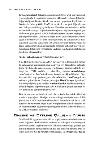58 INTERNET EXPLORER 8

      dow.location.hash de¤erine aktard›¤›n›z de¤erler art›k taray›c›n›n ad-
      res çubu¤unda # iﬂaretinden sonras›na eklenecek ve hash de¤eri her
      de¤iﬂtirildi¤inde bir önceki adres de taray›c› geçmiﬂine kaydedilecek.
      Böylece h›zl› bir ﬂekilde AJAX sitemizde ileri ve geri dü¤melerinin
      aktif hale gelmesini sa¤layabiliyoruz. Fakat bir sonraki ad›mda kulla-
      n›c›n›n ileri veya geri dü¤melerine bast›¤›n› da alg›lamam›z gerekiyor
      ki duruma göre gerekli AJAX isteklerini tekrar yaparak sayfay› eski
      haline getirebilelim. Unutmay›n sayfa hiçbir ﬂekilde tekrar yüklenme-
      yecek o nedenle sayfay› eski haline getirmek de tamamen bize kal›-
      yor. Hash de¤erine daha önce söz konusu sayfalar› tan›mlayacak bir
      de¤er verdiyseniz kullan›c› taray›c›da gezerken gidilmek isteyen say-
      fan›n hash de¤eri size verildi¤inde sayfan›n eski halini üretebilmeniz
      hiç de zor olmayacakt›r.

      <body onhashchange=”HashChanged();”>

      Yine IE 8 ile beraber gelen AJAX navigasyon sisteminin bir parças›
      da kullan›c›n›n taray›c› içerisinde ileri veya geri dü¤melerini kulland›-
      ¤›nda bizi haberdar edecek olan event-listener. Standart ﬂekli ile her-
      hangi bir HTML sayfada yer alan Body tag›n›n onhashchange
      event’›na özel bir JavaScript listener fonksiyonu ekleyebilirsiniz. Böy-
      lece art›k ileri veya geri navigasyonlar›nda bizim HashChanged me-
      todumuz çal›ﬂt›r›lacak. Peki ne yapaca¤›z HashChanged içerisinde?
      Hash de¤iﬂti¤inde göre yeniden window.location.hash üzerinden ye-
      ni hash de¤erini al›p ona uygun AJAX isteklerini gerçekleﬂtirerek si-
      teyi eski haline getirmemiz gerekiyor.
      Tüm bu manzara içerisinde önemli olan noktalardan biri de AJAX si-
      telerinde yaﬂad›¤›m›z bir di¤er sorunu daha gidermiﬂ olmam›z. Bildi-
      ¤iniz üzere AJAX sitelerinde sitenin farkl› durumlar›na ait farkl› URL
      adresleri de bulunmaz. Oysa bizim # implementasyonu ile beraber ar-
      t›k sitemizin hash bilgisini de¤iﬂtirdi¤imiz her noktada yeni bir sayfa
      ve URL de yaratm›ﬂ oluyoruz.

   Onl›ne ve Offl›ne Çal›ﬂma Yap›s›
      Özellikle RIA uygulamalar›ndaki en büyük sorunlardan biri anl›k in-
      ternet ba¤lant›s› kesintilerinde sayfan›n bir daha geri ulaﬂ›lamayacak
      ﬂekilde ekrandan kaybolmas› veya farkl› hatalar›n ortaya ç›karak geri
      dönüﬂü imkans›z hale getirmesidir. Bu hoﬂ olmayan durumu art›k In-
      ternet Explorer 8.0 ile beraber çözebiliyoruz. IE 8.0 içerisinde navig-
 