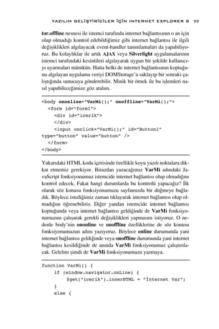 YAZILIM GEL‹ﬁT‹R‹C‹LER ‹Ç‹N INTERNET EXPLORER 8                         59

tor.offline nesnesi ile istemci taraf›nda internet ba¤lant›s›n›n o an için
olup olmad›¤› kontrol edebildi¤imiz gibi internet ba¤lant›s› ile ilgili
de¤iﬂiklikleri alg›layacak event-handler tan›mlamalar› da yapabiliyo-
ruz. Bu kolayl›klar ile art›k AJAX veya Silverlight uygulamalar›n›n
istemci taraf›ndaki kesintileri alg›layarak uygun bir ﬂekilde kullan›c›-
y› uyarmalar› mümkün. Hatta belki de internet ba¤lant›s›n›n koptu¤u-
nu alg›layan uygulama veriyi DOMStorage’a saklay›p bir sonraki ça-
l›ﬂt›¤›nda sunucuya gönderebilir. Minik bir örnek ile bu iﬂlemleri na-
s›l yapabilece¤imize göz atal›m.

<body ononline=”VarMi();” onoffline=”VarMi();”>
  <form id=”form1”>
    <div id=”icerik”>
    </div>
    <input onclick=”VarMi();” id=”Button1”
type=”button” value=”button” />
  </form>
</body>

Yukar›daki HTML kodu içerisinde özellikle koyu yaz›l› noktalara dik-
kat etmemiz gerekiyor. Birazdan yazaca¤›m›z VarMi ad›ndaki Ja-
vaScript fonksiyonumuz istemcide internet ba¤lant›s› olup olmad›¤›n›
kontrol edecek. Fakat hangi durumlarda bu kontrolü yapaca¤›z? ‹lk
olarak söz konusu fonksiyonumuzu sayfam›zda bir dü¤meye ba¤la-
d›k. Böylece istedi¤imiz zaman t›klayarak internet ba¤lant›s› olup ol-
mad›¤›n› ö¤renebiliriz. Di¤er yandan istemcide internet ba¤lant›s›
koptu¤unda veya internet ba¤lant›s› geldi¤inde de VarMi fonksiyo-
numuzun çal›ﬂarak gerekli de¤iﬂiklikleri yapmas›n› istiyoruz. O ne-
denle body’nin ononline ve onoffline özelliklerine de söz konusu
fonksiyonumuzun ad›n› yaz›yoruz. Böylece online durumunda yani
internet ba¤lant›s› geldi¤inde veya onoffline durumunda yani internet
ba¤lant›s› kesildi¤inde de an›nda VarMi fonksiyonumuz çal›ﬂt›r›la-
cak. Gelelim ﬂimdi de VarMi fonksiyonumuzu yazmaya.

function VarMi() {
    if (window.navigator.onLine) {
         $get(“icerik”).innerHTML = “İnternet Var”;
    }
    else {
 
