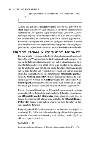 60 INTERNET EXPLORER 8

                  $get(“icerik”).innerHTML = “İnternet YOK”;
            };
      }


      Asl›nda kod çok basit. navigator.onLine metodu bize geriye bir Bo-
      olean de¤eri döndürüyor. E¤er taray›c›da o an internet ba¤lant›s› varsa
      sayfadaki bir DIV içerisine uygun uyar› mesaj›n› yaz›yoruz. Ayn› ﬂe-
      kilde e¤er ba¤lant› yoksa bu sefer de farkl› bir uyar› mesaj› yaz›yoruz.
      Siz örneklerinizde bu durumlara göre farkl› iﬂlemler yapabilirsiniz.
      Böylece haz›rlad›¤›n›z web sitesi yeri geldi¤inde belki baz› iﬂlemleri
      bir süreli¤ine sunucudan ba¤›ms›z olarak da yapabilir ve nas›l çal›ﬂaca-
      ¤›na internet ba¤lant›s›n›n durumuna bakarak kendisi karar verebilirim.

   Cross Doma›n Request Nesnesi
      Bir alan ad›ndan yola ç›karak baﬂka bir alan ad›ndan veri almak istedi-
      ¤iniz oldu mu? Veya tam tersi, belki de veri göndermek istediniz. Nor-
      mal ﬂartlarda bu gibi alan adlar› aras› veri trafi¤i güvenlik nedeni ile ta-
      ray›c›larda kapal›d›r. Oysa gönül isterdi ki en az›ndan her iki alan ad›-
      n›n da sahibiysek veya her iki alan ad›na da admin olarak eriﬂimimiz
      var ise karﬂ› taraftan veriye eriﬂmek isteyenlere izin verme hakk›m›z
      olsun. ‹ﬂte Internet Explorer 8 ile beraber gelen XDomainRequest nes-
      nesi eski XmlHttpRequestler’e benzer kullan›m› ile tam da bu iﬂlev-
      selli¤i sa¤l›yor. Normal bir XmlHttpRequest’ten farkl› olarak XDo-
      mainRequest gerekti¤inde karﬂ› alan ad› ile ilgili kontrolleri de yapa-
      rak birden çok alan ad› aras›ndaki iletiﬂimi rahatl›kla sa¤layabiliyor.
      Internet Explorer 8 üzerinden bir XDomainRequest nesnesi yaratarak
      sunucudan talepte bulundu¤unuzda talebiniz ile beraber otomatik ola-
      rak XDomainRequest: 1 http header bilgisi gönderilecektir. E¤er bu
      header bilgisine karﬂ›l›k olarak uzak noktadan da XDomainReques-
      tAllowed: 1 header bilgisi gelirse art›k her iki taraf da birbiri ile ileti-
      ﬂime geçebilir demektir.
      Bahsetti¤imiz ﬂekilde kendi sunucunuzda bulunan baz› veri kaynakla-
      r›na bu ﬂekilde farkl› alan adlar›ndan da eriﬂilebilmesini istiyorsan›z
      sunucu taraf›ndan dinamik olarak gerekli olan http Header bilgilerini
      eklemeniz yeterli olacakt›r.

      [ASP.NET / C#]

      Response.AppendHeader(“XDomainRequestAllowed”,”1”);
 