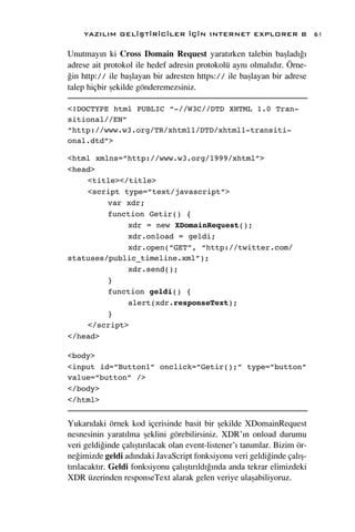 YAZILIM GEL‹ﬁT‹R‹C‹LER ‹Ç‹N INTERNET EXPLORER 8                        61

Unutmay›n ki Cross Domain Request yarat›rken talebin baﬂlad›¤›
adrese ait protokol ile hedef adresin protokolü ayn› olmal›d›r. Örne-
¤in http:// ile baﬂlayan bir adresten https:// ile baﬂlayan bir adrese
talep hiçbir ﬂekilde gönderemezsiniz.

<!DOCTYPE html PUBLIC “-//W3C//DTD XHTML 1.0 Tran-
sitional//EN”
“http://www.w3.org/TR/xhtml1/DTD/xhtml1-transiti-
onal.dtd”>

<html xmlns=”http://www.w3.org/1999/xhtml”>
<head>
    <title></title>
    <script type=”text/javascript”>
         var xdr;
         function Getir() {
             xdr = new XDomainRequest();
             xdr.onload = geldi;
             xdr.open(“GET”, “http://twitter.com/
statuses/public_timeline.xml”);
             xdr.send();
         }
         function geldi() {
             alert(xdr.responseText);
         }
    </script>
</head>

<body>
<input id=”Button1” onclick=”Getir();” type=”button”
value=”button” />
</body>
</html>


Yukar›daki örnek kod içerisinde basit bir ﬂekilde XDomainRequest
nesnesinin yarat›lma ﬂeklini görebilirsiniz. XDR’›n onload durumu
veri geldi¤inde çal›ﬂt›r›lacak olan event-listener’› tan›mlar. Bizim ör-
ne¤imizde geldi ad›ndaki JavaScript fonksiyonu veri geldi¤inde çal›ﬂ-
t›r›lacakt›r. Geldi fonksiyonu çal›ﬂt›r›ld›¤›nda anda tekrar elimizdeki
XDR üzerinden responseText alarak gelen veriye ulaﬂabiliyoruz.
 