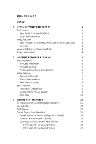 ‹Ç‹NDEK‹LER

    ÖNSÖZ

1   NEDEN INTERNET EXPLORER 8?                                    1
    Performans                                                    1
       Ayn› Anda 2 Yerine 6 Ba¤lant›                              2
       Script Performanslar›                                      2
    Kolay Kullan›m                                                2
       Yeni Trendler: Accelerator, Web Slice, Search Suggestion   2
       Güvenlik                                                   3
    Yaz›l›m Geliﬂtirici ve Tasar›mc› Dostu                        3
    Sistem Yöneticileri                                           4

2   INTERNET EXPLORER 8 DEVR‹M‹                                    7
    Ekstra Güvenlik                                                8
       InPrivate Pencereleri                                       8
       InPrivate Blocing                                           9
       Phishing Korumas› ve SmartScreen                            9
    Kolay Kullan›m                                                11
       ActiveX Yüklemeleri                                        11
       Sekme Renklendirme                                         12
       Ak›ll› Adres Çubu¤u                                        14
    Yeni Trendler                                                 15
       H›zland›r›c› (Accelerator)                                 15
       Görsel Arama (Visual Search)                               18
       Web Slice                                                  20

3   WEB’DE YEN‹ TRENDLER                                          25
    Bir H›zland›r›c› (Accelerator) Nas›l haz›rlan›r?              25
    Son Ad›mlar...                                                30
    Art›k Haz›r›z                                                 32
    Görsel Arama Nas›l Haz›rlan›r?                                32
       Görsel Arama ve Arama Sa¤lay›c›lar›n ‹ﬂbirli¤i             35
       Sunucu Taraf›nda Neler Yapmal›?                            36
       Sunucuda Gerçek Zamanl› XML Üretimi                        39
           C# ve ASP.NET ile XML Üretmek                          39
           VB ve ASP.NET ile XML Üretmek                          41
 