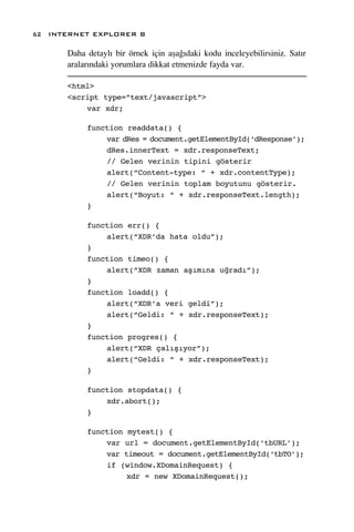 62 INTERNET EXPLORER 8

      Daha detayl› bir örnek için aﬂa¤›daki kodu inceleyebilirsiniz. Sat›r
      aralar›ndaki yorumlara dikkat etmenizde fayda var.

      <html>
      <script type=”text/javascript”>
          var xdr;

           function readdata() {
               var dRes = document.getElementById(‘dResponse’);
               dRes.innerText = xdr.responseText;
               // Gelen verinin tipini gösterir
               alert(“Content-type: “ + xdr.contentType);
               // Gelen verinin toplam boyutunu gösterir.
               alert(“Boyut: “ + xdr.responseText.length);
           }

           function err() {
               alert(“XDR’da hata oldu”);
           }
           function timeo() {
               alert(“XDR zaman aşımına uğradı”);
           }
           function loadd() {
               alert(“XDR’a veri geldi”);
               alert(“Geldi: “ + xdr.responseText);
           }
           function progres() {
               alert(“XDR çalışıyor”);
               alert(“Geldi: “ + xdr.responseText);
           }

           function stopdata() {
               xdr.abort();
           }

           function mytest() {
               var url = document.getElementById(‘tbURL’);
               var timeout = document.getElementById(‘tbTO’);
               if (window.XDomainRequest) {
                    xdr = new XDomainRequest();
 