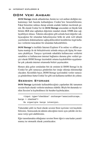 64 INTERNET EXPLORER 8


   DOM Veri Ambar›
      DOM Storage olarak adland›r›lan, benim ise veri ambar› dedi¤im me-
      kanizmay› hali haz›rda kulland›¤›n›z Cookie’lere benzetebilirsiniz.
      Fakat benzetme noktas› durup asl›nda aradaki farklar› incelemek ge-
      rek. ‹lk olarak Cookie’ler ile DOM Storage aras›ndaki en büyük fark
      birinin 4KB alan sa¤larken di¤erinin standart olarak 10MB alan sa¤-
      layabiliyor olmas›. Tahmin edece¤iniz gibi asl›nda basit de¤erler sak-
      layaca¤›m›z bir ortamdan bahsetmiyoruz belki de art›k web tabanl›
      yaz›l›mlar›n dokümanlar›n› sa¤layabilecekleri kendilerine özgü kulla-
      n›c› verilerini tutacaklar› bir ortamdan bahsedebiliriz.
      DOM Storage’u özellikle Internet Explorer 8’in online ve offline ça-
      l›ﬂma mant›¤› ile de birleﬂtirirseniz asl›nda ortaya çok ilginç bir man-
      zara ç›kabiliyor. Taray›c› içerisinde rahatl›kla kullan›c›n›n verilerini
      sunabilen ve kullan›c›n›n internet ba¤lant›s› duruma göre verileri ge-
      çici olarak DOM Storage üzerindeki ortama kaydedebilen uygulama-
      lar çok yak›nda internet ortam›nda bizleri ﬂaﬂ›rtacakt›r.
      Hemen akla gelen sorulardan biri de eminim ki DOM Storage’›n da
      Cookie’ler gibi sunucuya gönderilen her iste¤e eklenip eklenmedi¤i
      olacakt›r. Kesinlikle hay›r, DOM Storage içerisindeki veriler sunucu-
      ya gönderilmez hatta Cookie’ler gibi son kullanma tarihleri de yoktur.

      Sess›on Storage
      DOM Storage içerisinde kullanabilece¤iniz yap›lardan ilki tamamen
      session bazl› olarak verilerin tutulmas› olabilir. Böyle bir durumda ve-
      rilen Session’›n kaybedilmesi ile beraber kaybolacakt›r.

           <input type=”checkbox” onchange=”sessionStorage.
      kargo = checked”>
           Bu siparişte kargo isteniyor.

      Yukar›daki ﬂekli ise basit olarak session Store içerisine veri kaydede-
      bilirsiniz. Sonras›nda da tahmin edece¤iniz üzere ayn› ﬂekilde söz ko-
      nusu veriyi geri alabilirsiniz.
      E¤er tan›mlamakta oldu¤unuz session Store ö¤esi o ana kadar yarat›l-
      mam›ﬂ ise otomatik olarak yarat›lacakt›r.
 