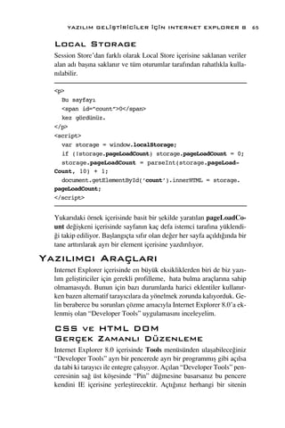 YAZILIM GEL‹ﬁT‹R‹C‹LER ‹Ç‹N INTERNET EXPLORER 8                         65

  Local Storage
  Session Store’dan farkl› olarak Local Store içerisine saklanan veriler
  alan ad› baﬂ›na saklan›r ve tüm oturumlar taraf›ndan rahatl›kla kulla-
  n›labilir.

  <p>
    Bu sayfayı
    <span id=”count”>0</span>
    kez gördünüz.
  </p>
  <script>
    var storage = window.localStorage;
    if (!storage.pageLoadCount) storage.pageLoadCount = 0;
    storage.pageLoadCount = parseInt(storage.pageLoad-
  Count, 10) + 1;
    document.getElementById(‘count’).innerHTML = storage.
  pageLoadCount;
  </script>


  Yukar›daki örnek içerisinde basit bir ﬂekilde yarat›lan pageLoadCo-
  unt de¤iﬂkeni içerisinde sayfan›n kaç defa istemci taraf›na yüklendi-
  ¤i takip ediliyor. Baﬂlang›çta s›f›r olan de¤er her sayfa aç›ld›¤›nda bir
  tane artt›r›larak ayr› bir element içerisine yazd›r›l›yor.

Yaz›l›mc› Araçlar›
  Internet Explorer içerisinde en büyük eksikliklerden biri de biz yaz›-
  l›m geliﬂtiriciler için gerekli profilleme, hata bulma araçlar›na sahip
  olmamas›yd›. Bunun için baz› durumlarda harici eklentiler kullan›r-
  ken bazen alternatif taray›c›lara da yönelmek zorunda kal›yorduk. Ge-
  lin beraberce bu sorunlar› çözme amac›yla Internet Explorer 8.0’a ek-
  lenmiﬂ olan “Developer Tools” uygulamas›n› inceleyelim.

  CSS ve HTML DOM
  Gerçek Zamanl› Düzenleme
  Internet Explorer 8.0 içerisinde Tools menüsünden ulaﬂabilece¤iniz
  “Developer Tools” ayr› bir pencerede ayr› bir programm›ﬂ gibi aç›lsa
  da tabi ki taray›c› ile entegre çal›ﬂ›yor. Aç›lan “Developer Tools” pen-
  ceresinin sa¤ üst köﬂesinde “Pin” dü¤mesine basarsan›z bu pencere
  kendini IE içerisine yerleﬂtirecektir. Açt›¤›n›z herhangi bir sitenin
 