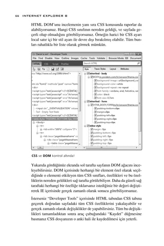 66 INTERNET EXPLORER 8

      HTML DOM’unu incelemenin yan› s›ra CSS konusunda raporlar da
      alabiliyorsunuz. Hangi CSS s›n›f›n›n nereden geldi¤i, ve sayfada ge-
      çerli olup olmad›¤›n› görebiliyorsunuz. Örne¤in harici bir CSS ayar›
      local sat›r içi bir stil ayar› ile devre d›ﬂ› b›rak›lm›ﬂ olabilir. Tüm bun-
      lar› rahatl›kla bir liste olarak görmek mümkün.




      CSS ve DOM kontrol alt›nda!

      Yukar›da gördü¤ünüz ekranda sol tarafta sayfan›n DOM a¤ac›n› ince-
      leyebilirsiniz. DOM içerisinde herhangi bir element özel olarak seçil-
      di¤inde o elementi etkileyen tüm CSS s›n›flar›, özellikleri ve bu özel-
      liklerin nereden geldikleri sa¤ tarafta görülebiliyor. Daha da güzeli sa¤
      taraftaki herhangi bir özelli¤e t›klarsan›z istedi¤iniz bir de¤eri de¤iﬂti-
      rerek IE içerisinde gerçek zamanl› olarak sonucu görebiliyorsunuz.
      ‹sterseniz “Developer Tools” içerisinde HTML tab›ndan CSS tab›na
      geçerek do¤rudan sayfadaki tüm CSS özelliklerini yakalayabilir ve
      gerçek zamanl› olarak de¤iﬂiklikler de yapabilirsiniz. Tüm bu de¤iﬂik-
      likleri tamamlad›ktan sonra araç çubu¤undaki “Kaydet” dü¤mesine
      basman›z CSS dosyan›z›n o anki hali ile kaydedilmesi için yeterli.
 