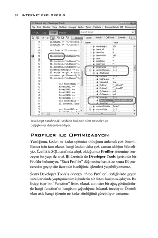 68 INTERNET EXPLORER 8




      JavaScript taraf›ndaki sayfada bulunan tüm nesneler ve
      de¤iﬂkenler düzenlenebiliyor.


      Prof›ler ile Optimizasyon
      Yazd›¤›m›z kodun ne kadar optimize oldu¤unu anlamak çok önemli.
      Bunun için tam olarak hangi kodun daha çok zaman ald›¤›n› bilmeli-
      yiz. Özellikle SQL taraf›nda al›ﬂ›k oldu¤umuz Profiler sistemine ben-
      zeyen bir yap› ile art›k IE üzerinde de Developer Tools içerisinde bir
      Profiler bulunuyor. “Start Profiler” dü¤mesine bast›ktan sonra IE pen-
      ceresine geçip site üzerinde istedi¤iniz iﬂlemleri yapabiliyorsunuz.
      Sonra Developer Tools’a dönerek “Stop Profiler” dedi¤inizde geçen
      süre içerisinde yapt›¤›n›z tüm iﬂlemlerin bir listesi karﬂ›n›za ç›k›yor. Bu
      listeyi ister bir “Function” listesi olarak al›n ister bir a¤aç görüntüsün-
      de hangi function’›n hangisini ça¤›rd›¤›na bakarak inceleyin. Önemli
      olan art›k hangi iﬂlemin ne kadar sürdü¤ünü görebiliyor olmam›z.
 