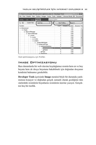 YAZILIM GEL‹ﬁT‹R‹C‹LER ‹Ç‹N INTERNET EXPLORER 8                      69




Kod optimizasyonu için Profiler.

Image Optimizasyonu
Baz› durumlarda bir web sitesine koydu¤umuz resmin hem en ve boy
boyutu hem de dosya boyutuna bakabilmek için do¤rudan dosyan›n
kendisini bulmam›z gerekebilir.
Developer Tools içerisinde Image menüsü böyle bir durumda yard›-
m›m›za koﬂuyor ve do¤rudan gerçek zamanl› olarak gezdi¤iniz tüm
sitelerdeki resimlerin boyutlar›n› resimlerin üzerine yaz›yor. Gerçek-
ten hoﬂ bir özellik.
 