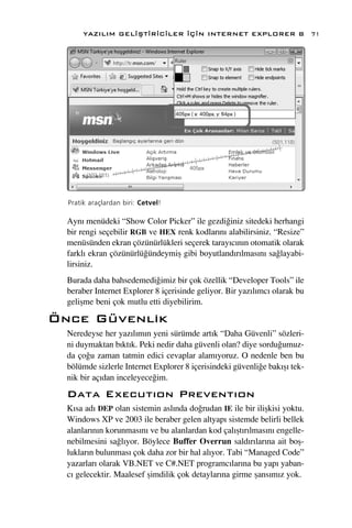 YAZILIM GEL‹ﬁT‹R‹C‹LER ‹Ç‹N INTERNET EXPLORER 8                      71




  Pratik araçlardan biri: Cetvel!

  Ayn› menüdeki “Show Color Picker” ile gezdi¤iniz sitedeki herhangi
  bir rengi seçebilir RGB ve HEX renk kodlar›n› alabilirsiniz. “Resize”
  menüsünden ekran çözünürlükleri seçerek taray›c›n›n otomatik olarak
  farkl› ekran çözünürlü¤ündeymiﬂ gibi boyutland›r›lmas›n› sa¤layabi-
  lirsiniz.
  Burada daha bahsedemedi¤imiz bir çok özellik “Developer Tools” ile
  beraber Internet Explorer 8 içerisinde geliyor. Bir yaz›l›mc› olarak bu
  geliﬂme beni çok mutlu etti diyebilirim.

Önce Güvenlik
  Neredeyse her yaz›l›m›n yeni sürümde art›k “Daha Güvenli” sözleri-
  ni duymaktan b›kt›k. Peki nedir daha güvenli olan? diye sordu¤umuz-
  da ço¤u zaman tatmin edici cevaplar alam›yoruz. O nedenle ben bu
  bölümde sizlerle Internet Explorer 8 içerisindeki güvenli¤e bak›ﬂ› tek-
  nik bir aç›dan inceleyece¤im.
  Data Execut›on Prevent›on
  K›sa ad› DEP olan sistemin asl›nda do¤rudan IE ile bir iliﬂkisi yoktu.
  Windows XP ve 2003 ile beraber gelen altyap› sistemde belirli bellek
  alanlar›n›n korunmas›n› ve bu alanlardan kod çal›ﬂt›r›lmas›n› engelle-
  nebilmesini sa¤l›yor. Böylece Buffer Overrun sald›r›lar›na ait boﬂ-
  luklar›n bulunmas› çok daha zor bir hal al›yor. Tabi “Managed Code”
  yazarlar› olarak VB.NET ve C#.NET programc›lar›na bu yap› yaban-
  c› gelecektir. Maalesef ﬂimdilik çok detaylar›na girme ﬂans›m›z yok.
 