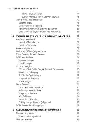 viii INTERNET EXPLORER 8

             PHP ile XML Üretmek                         44
             Görsel Aramalar için JSON Veri Kayna¤›      46
       Web Dilimleri Nas›l Haz›rlan›r                    47
         Çal›ﬂma Yap›s›                                  48
         Display Source De¤iﬂikli¤i                      48
         Farkl› Web Dilimleri’ni Birbirine Ba¤lamak      50
         Web Dilimi’ne Kaynak Olarak RSS Kullanmak       50

   4   YAZILIM GEL‹ﬁT‹R‹C‹LER ‹Ç‹N INTERNET EXPLORER 8   53
       JavaScript Yenilikleri                            53
          tostaticHTML Metodu                            53
          Dahili JSON S›n›flar›...                       55
       AJAX Navigasyon                                   57
       Online ve Offline Çal›ﬂma Yap›s›                  58
       Cross Domain Request Nesnesi                      60
       DOM Veri Ambar›                                   64
          Session Storage                                64
          Local Storage                                  65
       Yaz›l›mc› Araçlar›                                65
          CSS ve HTML DOM Gerçek Zamanl› Düzenleme       65
          JavaScript Debuging                            67
          Profiler ile Optimizasyon                      68
          Image Optimizasyonu                            69
          Pratik Araçlar                                 70
       Önce Güvenlik                                     71
          Data Execution Prevention                      71
          Kullan›c›ya Özel ActiveX                       72
          Siteye Özel ActiveX                            73
          XSS Sald›r›lar›                                74
          MIME TYPE Kararlar›                            75
          O Uygulamay› Sitemde Çal›ﬂt›rma!               75
       DOM Elementlerini Sorgulay›n                      75
   5   TASARIMCILAR ‹Ç‹N INTERNET EXPLORER 8             77
       Compatibility View                                77
         Sitemizi Nas›l Ayarlar›z?                       79
       Özel CSS Filtreleri                               80
 