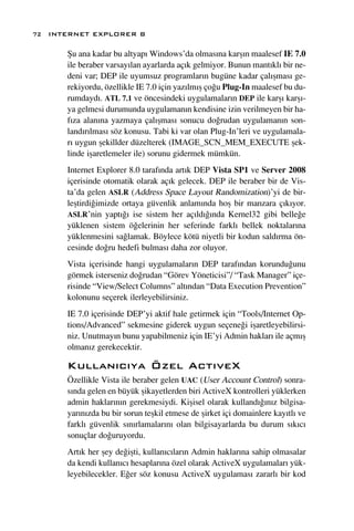 72 INTERNET EXPLORER 8

      ﬁu ana kadar bu altyap› Windows’da olmas›na karﬂ›n maalesef IE 7.0
      ile beraber varsay›lan ayarlarda aç›k gelmiyor. Bunun mant›kl› bir ne-
      deni var; DEP ile uyumsuz programlar›n bugüne kadar çal›ﬂmas› ge-
      rekiyordu, özellikle IE 7.0 için yaz›lm›ﬂ ço¤u Plug-In maalesef bu du-
      rumdayd›. ATL 7.1 ve öncesindeki uygulamalar›n DEP ile karﬂ› karﬂ›-
      ya gelmesi durumunda uygulaman›n kendisine izin verilmeyen bir ha-
      f›za alan›na yazmaya çal›ﬂmas› sonucu do¤rudan uygulaman›n son-
      land›r›lmas› söz konusu. Tabi ki var olan Plug-In’leri ve uygulamala-
      r› uygun ﬂekillder düzelterek (IMAGE_SCN_MEM_EXECUTE ﬂek-
      linde iﬂaretlemeler ile) sorunu gidermek mümkün.
      Internet Explorer 8.0 taraf›nda art›k DEP Vista SP1 ve Server 2008
      içerisinde otomatik olarak aç›k gelecek. DEP ile beraber bir de Vis-
      ta’da gelen ASLR (Address Space Layout Randomization)’yi de bir-
      leﬂtirdi¤imizde ortaya güvenlik anlam›nda hoﬂ bir manzara ç›k›yor.
      ASLR’nin yapt›¤› ise sistem her aç›ld›¤›nda Kernel32 gibi belle¤e
      yüklenen sistem ö¤elerinin her seferinde farkl› bellek noktalar›na
      yüklenmesini sa¤lamak. Böylece kötü niyetli bir kodun sald›rma ön-
      cesinde do¤ru hedefi bulmas› daha zor oluyor.
      Vista içerisinde hangi uygulamalar›n DEP taraf›ndan korundu¤unu
      görmek isterseniz do¤rudan “Görev Yöneticisi”/ “Task Manager” içe-
      risinde “View/Select Columns” alt›ndan “Data Execution Prevention”
      kolonunu seçerek ilerleyebilirsiniz.
      IE 7.0 içerisinde DEP’yi aktif hale getirmek için “Tools/Internet Op-
      tions/Advanced” sekmesine giderek uygun seçene¤i iﬂaretleyebilirsi-
      niz. Unutmay›n bunu yapabilmeniz için IE’yi Admin haklar› ile açm›ﬂ
      olman›z gerekecektir.

      Kullan›c›ya Özel Act›veX
      Özellikle Vista ile beraber gelen UAC (User Account Control) sonra-
      s›nda gelen en büyük ﬂikayetlerden biri ActiveX kontrolleri yüklerken
      admin haklar›n›n gerekmesiydi. Kiﬂisel olarak kulland›¤›n›z bilgisa-
      yar›n›zda bu bir sorun teﬂkil etmese de ﬂirket içi domainlere kay›tl› ve
      farkl› güvenlik s›n›rlamalar›n› olan bilgisayarlarda bu durum s›k›c›
      sonuçlar do¤uruyordu.
      Art›k her ﬂey de¤iﬂti, kullan›c›lar›n Admin haklar›na sahip olmasalar
      da kendi kullan›c› hesaplar›na özel olarak ActiveX uygulamalar› yük-
      leyebilecekler. E¤er söz konusu ActiveX uygulamas› zararl› bir kod
 