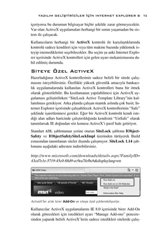 YAZILIM GEL‹ﬁT‹R‹C‹LER ‹Ç‹N INTERNET EXPLORER 8                        73

içeriyorsa bu durumun bilgisayar hiçbir ﬂekilde zarar görmeyecektir.
Var olan ActiveX uygulamalar› herhangi bir sorun yaﬂamadan bu sis-
tem ile çal›ﬂacak.
Kullan›c›lar›n herhangi bir ActiveX kontrolü ile karﬂ›laﬂt›klar›nda
kontrolü sadece kendileri için veya tüm makine baz›nda yüklemek is-
teyip istemediklerini seçebilecekler. Bu seçim ﬂu anki Internet Explo-
rer içerisinde ActiveX kontrolleri için gelen uyar› mekanizmas›na da-
hil edilmiﬂ durumda.

Siteye Özel Act›veX
Haz›rlad›¤›n›z ActiveX kontrollerinin sadece belirli bir sitede çal›ﬂ-
mas›n› isteyebilirsiniz. Özellikle yüksek güvenlik amac›yla bankac›-
l›k uygulamalar›nda kullan›lan ActiveX kontrolleri buna bir örnek
olarak gösterilebilir. Bu k›s›tlaman›n yap›labilmesi için ActiveX uy-
gulamas› geliﬂtirilirken “SiteLock Active Template Library”nin kul-
lan›lmas› gerekiyor. Arka planda çal›ﬂan mant›k asl›nda çok basit; In-
ternet Explorer içerisinde çal›ﬂabilecek ActiveX kontrollerinin “Safe”
ﬂeklinde iﬂaretlenmesi gerekir. E¤er bir ActiveX kontrolü kendi iste-
di¤i alan adlar› haricinde çal›ﬂt›r›ld›¤›nda kendisini “UnSafe” olarak
tan›mlarsak IE do¤rudan söz konusu ActiveX’i pasif hale getiriyor.
Standart ATL ﬂablonunun yerine oturan SiteLock ﬂablonu IObject-
Safety ve IObjectSafetySiteLockImpl üzerinden türüyerek Build
esnas›ndan tan›mlanan siteler d›ﬂ›nda çal›ﬂm›yor. SiteLock 1.14 ﬂab-
lonunu aﬂa¤›daki adresten indirebilirsiniz.

http://www.microsoft.com/downloads/details.aspx?FamilyID=
43cd7e1e-5719-45c0-88d9-ec9ea7fefbcb&displaylang=en




ActiveX’ler art›k birer Add-On ve siteye özel yüklenebiliyorlar.

Kullan›c›lar ActiveX uygulamalar›n› IE 8.0 içerisinde birer Add-On
olarak görecekleri için istedikleri ayar› “Manage Add-ons” pencere-
sinden yaparak belirli ActiveX’lerin sadece istedikleri sitelerde çal›ﬂ-
 