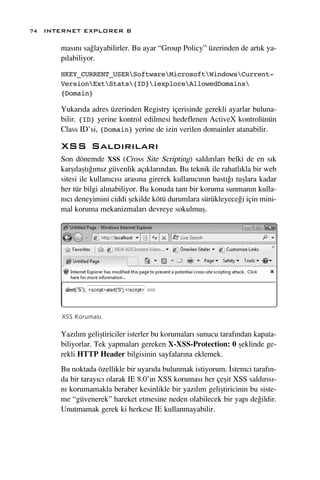 74 INTERNET EXPLORER 8

      mas›n› sa¤layabilirler. Bu ayar “Group Policy” üzerinden de art›k ya-
      p›labiliyor.

      HKEY_CURRENT_USERSoftwareMicrosoftWindowsCurrent-
      VersionExtStats{ID}iexploreAllowedDomains
      {Domain}

      Yukar›da adres üzerinden Registry içerisinde gerekli ayarlar buluna-
      bilir. {ID} yerine kontrol edilmesi hedeflenen ActiveX kontrolünün
      Class ID’si, {Domain} yerine de izin verilen domainler atanabilir.

      XSS Sald›r›lar›
      Son dönemde XSS (Cross Site Scripting) sald›r›lar› belki de en s›k
      karﬂ›laﬂt›¤›m›z güvenlik aç›klar›ndan. Bu teknik ile rahatl›kla bir web
      sitesi ile kullan›c›s› aras›na girerek kullan›c›n›n bast›¤› tuﬂlara kadar
      her tür bilgi al›nabiliyor. Bu konuda tam bir koruma sunman›n kulla-
      n›c› deneyimini ciddi ﬂekilde kötü durumlara sürükleyece¤i için mini-
      mal koruma mekanizmalar› devreye sokulmuﬂ.




      XSS Korumas›.

      Yaz›l›m geliﬂtiriciler isterler bu korumalar› sunucu taraf›ndan kapata-
      biliyorlar. Tek yapmalar› gereken X-XSS-Protection: 0 ﬂeklinde ge-
      rekli HTTP Header bilgisinin sayfalar›na eklemek.
      Bu noktada özellikle bir uyar›da bulunmak istiyorum. ‹stemci taraf›n-
      da bir taray›c› olarak IE 8.0’›n XSS korumas› her çeﬂit XSS sald›r›s›-
      n› korumamakla beraber kesinlikle bir yaz›l›m geliﬂtiricinin bu siste-
      me “güvenerek” hareket etmesine neden olabilecek bir yap› de¤ildir.
      Unutmamak gerek ki herkese IE kullanmayabilir.
 