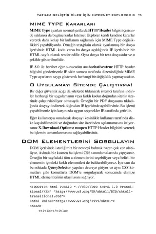 YAZILIM GEL‹ﬁT‹R‹C‹LER ‹Ç‹N INTERNET EXPLORER 8                         75

  MIME TYPE Kararlar›
  MIME Type ayarlar› normal ﬂartlarda HTTP Header bilgisi içerisin-
  de saklansa da bugüne kadar Internet Explorer kendi kendine kararlar
  vererek daha kolay bir kullan›m sa¤lamak için MIME Type de¤iﬂik-
  likleri yapabiliyordu. Örne¤in text/plain olarak ayarlanm›ﬂ bir dosya
  içerisinde HTML kodu varsa bu dosya aç›ld›¤›nda IE içerisinde bir
  HTML sayfa olarak render edilir. Oysa dosya bir text dosyas›d›r ve o
  ﬂekilde gösterilmelidir.
  IE 8.0 ile beraber e¤er sunucudan authoritative=true HTTP header
  bilgisini gönderirseniz IE sizin sunucu taraf›nda düzenledi¤iniz MIME
  Type ayarlar›n› sayg› göstererek herhangi bir de¤iﬂiklik yapmayacakt›r.

  O Uygulamay› Sitemde Çal›ﬂt›rma!
  Bir di¤er güvenlik aç›¤› da sitelerde t›klanarak istemci taraf›na indiri-
  len herhangi bir uygulaman›n veya farkl› kodun do¤rudan sitenin üze-
  rinde çal›ﬂt›r›labiliyor olmas›yd›. Örne¤in bir PDF dosyas›na t›klad›-
  ¤›nda dosyay› indirerek do¤rudan IE içerisinde açabilirsiniz. Bu iﬂlemi
  yapabilmeniz için karﬂ›n›zda uygun seçenekler IE taraf›nda getirilir.
  E¤er kullan›c›ya sunulacak dosyay› kesinlikle kullan›c› taraf›nda dis-
  ke kaydedilmesini ve do¤rudan site üzerinden aç›lamamas›n› istiyor-
  san›z X-Download-Options: noopen HTTP Header bilgisini vererek
  bu iﬂlemin tamamlanmas›n› sa¤layabilirsiniz.

DOM Elementlerini Sorgulay›n
  DOM içerisinde istedi¤imiz bir nesneyi bulmak bazen çok zor olabi-
  liyor. Asl›nda biz k›smen bu iﬂlemi CSS tan›mlamalar›nda yap›yoruz.
  Örne¤in bir sayfadaki tüm a elementlerini seçebiliyor veya belirli bir
  elementin içindeki farkl› elementleri de buldurabiliyoruz. ‹ﬂte tam da
  bu noktada QuerySelector yap›lar› devreye giriyor ve ayn› CSS ko-
  mutlar› gibi komutlarla DOM’u sorgulayarak sonucunda elimize
  HTML elementlerinin ulaﬂmas›n› sa¤l›yor.

  <!DOCTYPE html PUBLIC “-//W3C//DTD XHTML 1.0 Transi-
  tional//EN” “http://www.w3.org/TR/xhtml1/DTD/xhtml1-
  transitional.dtd”>
  <html xmlns=”http://www.w3.org/1999/xhtml”>
  <head>
      <title></title>
 