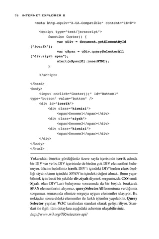 76 INTERNET EXPLORER 8

        <meta http-equiv=”X-UA-Compatible” content=”IE=8”>

          <script type=”text/javascript”>
               function Goster() {
                   var oDiv = document.getElementById
      (“icerik”);
                   var oSpan = oDiv.querySelectorAll
      (“div.siyah span”);
                   alert(oSpan[0].innerHTML);
               }

           </script>

      </head>
      <body>
          <input onclick=”Goster();” id=”Button1”
      type=”button” value=”button” />
          <div id=”icerik”>
               <div class=”kirmizi”>
                   <span>Deneme1</span></div>
               <div class=”siyah”>
                   <span>Deneme2</span></div>
               <div class=”kirmizi”>
                   <span>Deneme3</span></div>
          </div>
      </body>
      </html>

      Yukar›daki örnekte gördü¤ünüz üzere sayfa içerisinde icerik ad›nda
      bir DIV var ve bu DIV içerisinde de birden çok DIV elementleri bulu-
      nuyor. Bizim hedefimiz icerik DIV’i içindeki DIV’lerden class özel-
      li¤i siyah olan›n içindeki SPAN’in içindeki de¤eri almak. Bunu yapa-
      bilmek için basit bir ﬂekilde div.siyah diyerek sorgumuzda CSS s›n›f›
      Siyah olan DIV’Leri buluyoruz sonras›nda da bir boﬂluk b›rakarak
      SPAN elementlerini al›yoruz. querySelectorAll komutuna verdi¤imiz
      sorgumuz sonras›nda elimize sorguya uygun elementler ulaﬂ›yor. Bu
      noktadan sonra eldeki elementler ile farkl› iﬂlemler yap›labilir. Query
      Selector yap›lar› W3C taraf›ndan standart olarak geliﬂtiriliyor. Stan-
      dart ile ilgili tüm detaylara aﬂa¤›daki adresten ulaﬂabilirsiniz.
      http://www.w3.org/TR/selectors-api/
 