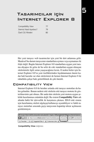 Tasar›mc›lar için
                                                                               5
  Internet Explorer 8
  Compatibility View              77
  Sitemizi Nas›l Ayarlar›z?       79
  Özel CSS Filtreleri             80




  Her yeni taray›c› web tasar›mc›lar için yeni bir dert anlam›na gelir.
  Maalesef bu durum taray›c›n›n standartlara uymas› veya uymamas› ile
  iliﬂki de¤il. Bugün Internet Explorer 8.0 standartlara uygun yeni tara-
  ma altyap›s› ile gelse de bu sefer de eski standartlara uygun olmayan
  sitelerimizle ilgili sorun yaﬂayaca¤›m›z kesin. O neden bizler için In-
  ternet Explorer 8.0’›n yeni özelliklerinden faydalanman›n önemi ka-
  dar hali haz›rda var olan sitelerimizi de hemen Internet Explorer 8 ile
  rahatl›kla çal›ﬂ›r hale getirebilmek de çok önemli.

Compat›b›l›ty V›ew
  Internet Explorer 8.0 ile beraber asl›nda eski taray›c› motorlar› da ha-
  len gelmekte. Bunun nedeni eski sitelerin eski taray›c› motoru ile gös-
  terilmesinin ﬂart olmas›. Bir anda tüm sitelerin yeni motora uygun ﬂe-
  kilde haz›rlanmas› mümkün de¤il. Bu sistem Compatibility View ad›
  alt›nda farkl› bir iﬂlevsellik ile karﬂ›m›za ç›kmas›. IE8.0 eski sistem
  için haz›rlanm›ﬂ siteleri alg›lay›p kullan›c›y› uyarabiliyor ve farkl› ta-
  ray›c› motorlar› aras›nda geçiﬂ taray›c›n›n kapat›l›p tekrar aç›lmas›n›
  gerektirmiyor.




  Compatibility View dü¤mesi.
 