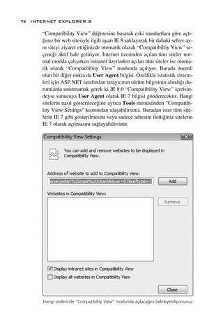 78 INTERNET EXPLORER 8

      “Compatibility View” dü¤mesine basarak eski standartlara göre açt›-
      ¤›n›z bir web sitesiyle ilgili ayar› IE 8 saklayarak bir dahaki sefere ay-
      n› siteyi ziyaret etti¤inizde otomatik olarak “Compatibiltiy View” se-
      çene¤i aktif hale getiriyor. ‹nternet üzerinden aç›lan tüm siteler nor-
      mal modda çal›ﬂ›rken intranet üzerinden aç›lan tüm siteler ise otoma-
      tik olarak “Compatilibity View” modunda aç›l›yor. Burada önemli
      olan bir di¤er nokta da User Agent bilgisi. Özellikle istatistik sistem-
      leri için ASP.NET taraf›ndan taray›c›n›n sürüm bilgisinin al›nd›¤› du-
      rumlarda unutmamak gerek ki IE 8.0 “Compatibility View” içerisin-
      deyse sunucuya User Agent olarak IE 7 bilgisi gönderecektir. Hangi
      sitelerin nas›l gösterilece¤ine ayr›ca Tools menüsünden “Compatibi-
      lity View Settings” k›sm›ndan ulaﬂabilirsiniz. Buradan ister tüm site-
      lerin IE 7 gibi gösterilmesini veya sadece adresini iletti¤iniz sitelerin
      IE 7 olarak aç›lmas›n› sa¤layabilirsiniz.




      Hangi sitelerinde “Compatibility View” modunda aç›laca¤›n› belirleyebiliyorsunuz.
 
