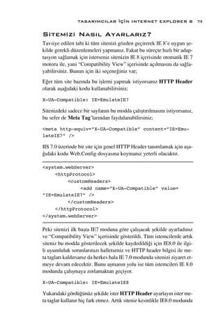 TASARIMCILAR ‹Ç‹N INTERNET EXPLORER 8                      79

Sitemizi Nas›l Ayarlar›z?
Tavsiye edilen tabi ki tüm sitenizi gözden geçirerek IE 8’e uygun ﬂe-
kilde gerekli düzenlemeleri yapman›z. Fakat bu süreçte h›zl› bir adap-
tasyon sa¤lamak için isterseniz sitenizin IE 8 içerisinde otomatik IE 7
motoru ile, yani “Compatibility View” içerisinde aç›lmas›n› da sa¤la-
yabilirsiniz. Bunun için iki seçene¤iniz var;
E¤er tüm site baz›nda bu iﬂlemi yapmak istiyorsan›z HTTP Header
olarak aﬂa¤›daki kodu kullanabilirsiniz;

X-UA-Compatible: IE=EmulateIE7

Sitenizdeki sadece bir sayfan›n bu modda çal›ﬂt›r›lmas›n› istiyorsan›z,
bu sefer de Meta Tag’lar›ndan faydalanabilirsiniz;

<meta http-equiv=”X-UA-Compatible” content=”IE=Emu-
lateIE7” />

IIS 7.0 üzerinde bir site için genel HTTP Header tan›mlamak için aﬂa-
¤›daki kodu Web.Config dosyas›na koyman›z yeterli olacakt›r.

<system.webServer>
    <httpProtocol>
         <customHeaders>
             <add name=”X-UA-Compatible” value=
”IE=EmulateIE7” />
         </customHeaders>
    </httpProtocol>
</system.webServer>

Peki sitenizi ilk baﬂta IE7 moduna göre çal›ﬂacak ﬂekilde ayarlad›n›z
ve “Compatibility View” içerisinde gösterildi. Tüm istemcilerde art›k
siteniz bu modda gösterilecek ﬂekilde kaydedildi¤i için IE8.0 ile ilgi-
li uyumluluk sorunlar›n›z› halletseniz ve HTTP header bilgisi ile me-
ta taglar› kald›rsan›z da herkes hala IE 7.0 modunda sitenizi ziyaret et-
meye devam edecektir. Bunu aﬂman›n yolu ise tüm istemcileri IE 8.0
modunda çal›ﬂmaya zorlamaktan geçiyor.

X-UA-Compatible: IE=EmulateIE8

Yukar›daki gördü¤ünüz ﬂekilde ister HTTP Header ayarlay›n ister me-
ta taglar kullan›r hiç fark etmez. Art›k siteniz kesinlikle IE8.0 modunda
 