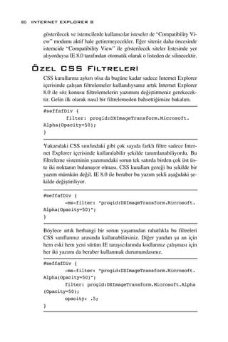 80 INTERNET EXPLORER 8

      gösterilecek ve istemcilerde kullan›c›lar isteseler de “Compatibility Vi-
      ew” modunu aktif hale getiremeyecekler. E¤er siteniz daha öncesinde
      istemcide “Compatibility View” ile gösterilecek siteler listesinde yer
      al›yorduysa IE 8.0 taraf›ndan otomatik olarak o listeden de silinecektir.

   Özel CSS Filtreleri
      CSS kurallar›na ayk›r› olsa da bugüne kadar sadece Internet Explorer
      içerisinde çal›ﬂan filtrelemeler kulland›ysan›z art›k Internet Explorer
      8.0 ile söz konusu filtrelemelerin yaz›m›n› de¤iﬂtirmeniz gerekecek-
      tir. Gelin ilk olarak nas›l bir filtrelemeden bahsetti¤imize bakal›m.

      #seffafDiv {
              filter: progid:DXImageTransform.Microsoft.
      Alpha(Opacity=50);
      }

      Yukar›daki CSS s›n›f›ndaki gibi çok say›da farkl› filtre sadece Inter-
      net Explorer içerisinde kullan›labilir ﬂekilde tan›mlanabiliyordu. Bu
      filtreleme sisteminin yaz›m›ndaki sorun tek sat›rda birden çok üst üs-
      te iki noktan›n bulunuyor olmas›. CSS kurallar› gere¤i bu ﬂekilde bir
      yaz›m mümkün de¤il. IE 8.0 ile beraber bu yaz›m ﬂekli aﬂa¤›daki ﬂe-
      kilde de¤iﬂtiriliyor.

      #seffafDiv {
              -ms-filter: “progid:DXImageTransform.Microsoft.
      Alpha(Opacity=50)”;
      }

      Böylece art›k herhangi bir sorun yaﬂamadan rahatl›kla bu filtreleri
      CSS s›n›flar›n›z aras›nda kullanabilirsiniz. Di¤er yandan ﬂu an için
      hem eski hem yeni sürüm IE taray›c›lar›nda kodlar›n›z çal›ﬂmas› için
      her iki yaz›m› da beraber kullanmak durumundas›n›z.

      #seffafDiv {
              -ms-filter: “progid:DXImageTransform.Microsoft.
      Alpha(Opacity=50)”;
              filter: progid:DXImageTransform.Microsoft.Alpha
      (Opacity=50);
              opacity: .5;
      }
 