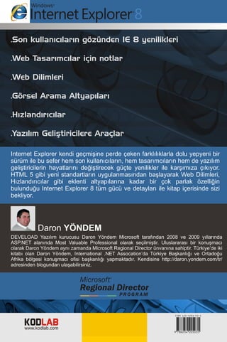.Son kullanýcýlarýn gözünden IE 8 yenilikleri

.Web Tasarýmcýlar için notlar

.Web Dilimleri

.Görsel Arama Altyapýlarý

.Hýzlandýrýcýlar

.Yazýlým Geliþtiricilere Araçlar

Internet Explorer kendi geçmiþine perde çeken farklýlýklarla dolu yepyeni bir
sürüm ile bu sefer hem son kullanýcýlarýn, hem tasarýmcýlarýn hem de yazýlým
geliþtiricilerin hayatlarýný deðiþtirecek güçte yenilikler ile karþýmýza çýkýyor.
HTML 5 gibi yeni standartlarýn uygulanmasýndan baþlayarak Web Dilimleri,
Hýzlandýrýcýlar gibi eklenti altyapýlarýna kadar bir çok parlak özelliðin
bulunduðu Internet Explorer 8 tüm gücü ve detaylarý ile kitap içerisinde sizi
bekliyor.




           Daron YÖNDEM
DEVELOAD Yazýlým kurucusu Daron Yöndem Microsoft tarafýndan 2008 ve 2009 yýllarýnda
ASP.NET alanýnda Most Valuable Professional olarak seçilmiþtir. Uluslararasý bir konuþmacý
olarak Daron Yöndem ayný zamanda Microsoft Regional Director ünvanýna sahiptir. Türkiye’de iki
kitabý olan Daron Yöndem, International .NET Assocation’da Türkiye Baþkanlýðý ve Ortadoðu
Afrika bölgesi konuþmacý ofisi baþkanlýðý yapmaktadýr. Kendisine http://daron.yondem.com/tr/
adresinden blogundan ulaþabilirsiniz.




     KODLAB
     www.kodlab.com
 