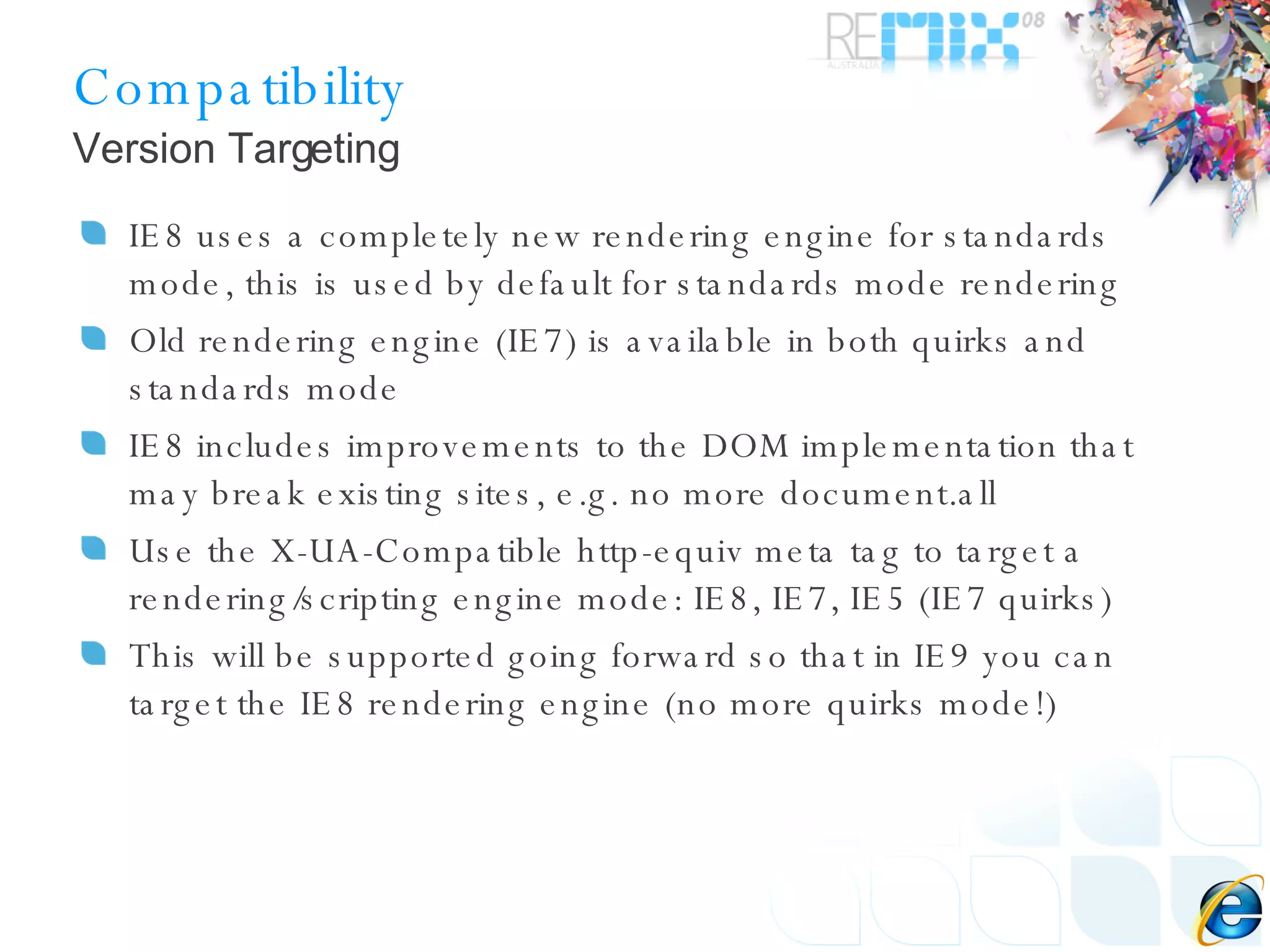 Compatibility IE8 uses a completely new rendering engine for standards mode, this is used by default for standards mode rendering Old rendering engine (IE7) is available in both quirks and standards mode IE8 includes improvements to the DOM implementation that may break existing sites, e.g. no more document.all Use the X-UA-Compatible http-equiv meta tag to target a rendering/scripting engine mode: IE8, IE7, IE5 (IE7 quirks) This will be supported going forward so that in IE9 you can target the IE8 rendering engine (no more quirks mode!) Version Targeting 