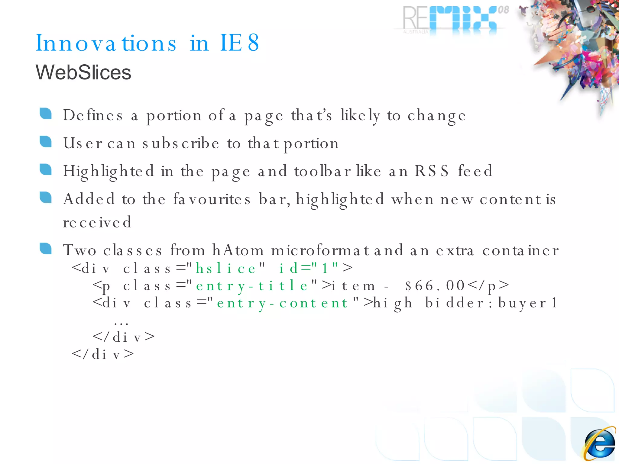 Innovations in IE8 Defines a portion of a page that’s likely to change User can subscribe to that portion Highlighted in the page and toolbar like an RSS feed Added to the favourites bar, highlighted when new content is received Two classes from hAtom microformat and an extra container <div class=&quot; hslice &quot;  id=&quot;1&quot; > <p class=&quot; entry-title &quot;>item - $66.00</p> <div class=&quot; entry-content &quot;>high bidder:buyer1 …  </div> </div> WebSlices 