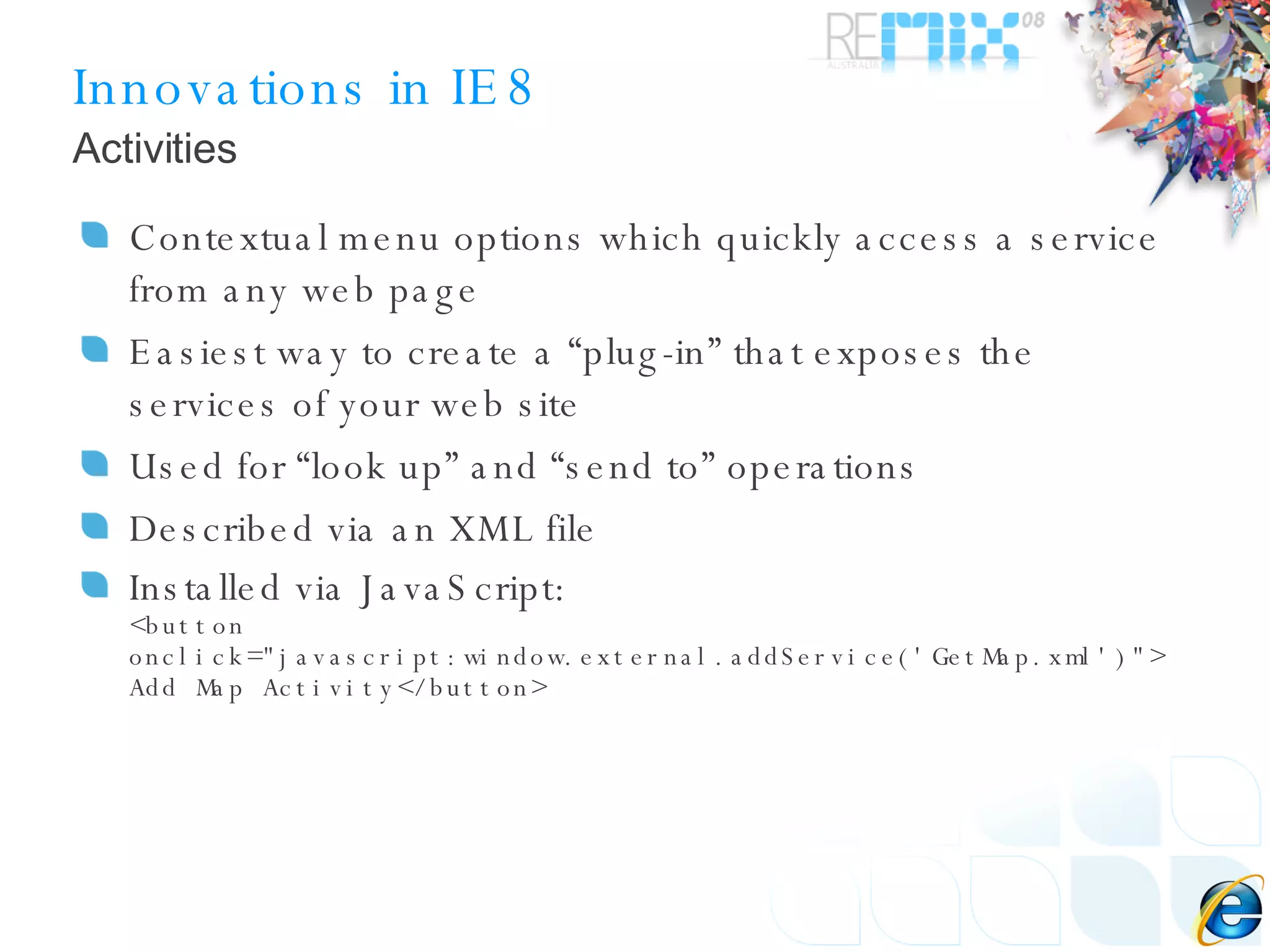 Innovations in IE8 Contextual menu options which quickly access a service from any web page Easiest way to create a “plug-in” that exposes the services of your web site Used for “look up” and “send to” operations Described via an XML file Installed via JavaScript: <button onclick=&quot;javascript:window.external.addService('GetMap.xml')&quot;> Add Map Activity</button> Activities 