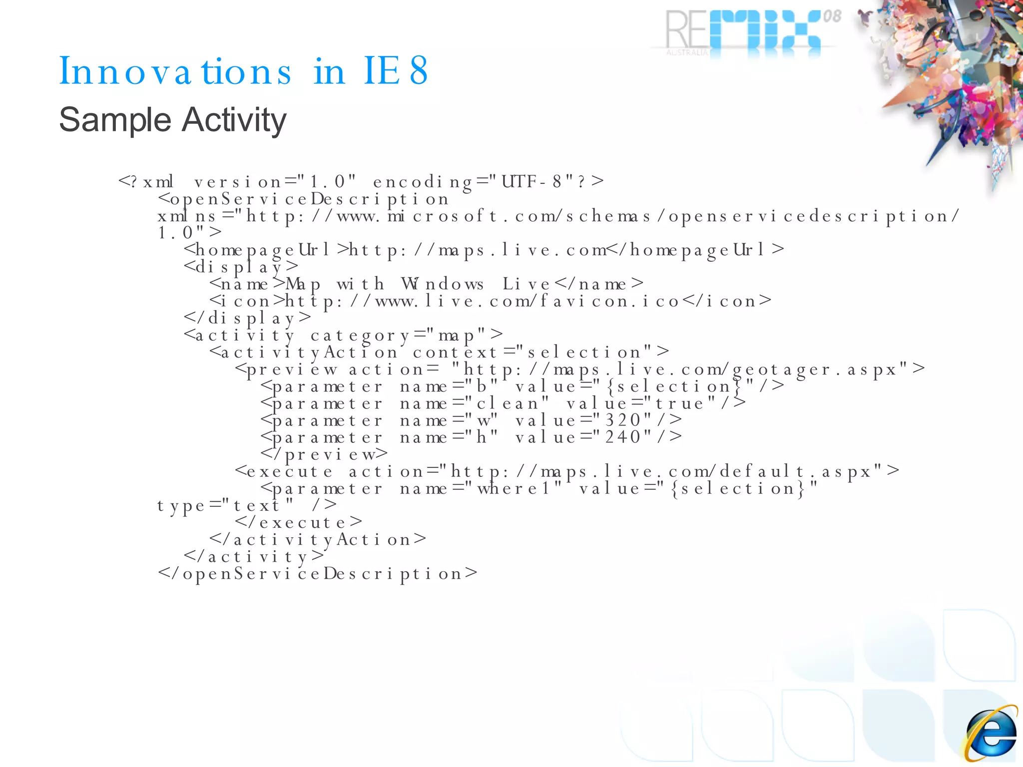 Innovations in IE8 <?xml version=&quot;1.0&quot; encoding=&quot;UTF-8&quot;?> <openServiceDescription xmlns=&quot;http://www.microsoft.com/schemas/openservicedescription/1.0&quot;>   <homepageUrl>http://maps.live.com</homepageUrl>   <display>     <name>Map with Windows Live</name>     <icon>http://www.live.com/favicon.ico</icon>   </display>   <activity category=&quot;map&quot;>     <activityAction context=&quot;selection&quot;>       <preview action= &quot;http://maps.live.com/geotager.aspx&quot;>         <parameter name=&quot;b&quot; value=&quot;{selection}&quot;/>         <parameter name=&quot;clean&quot; value=&quot;true&quot;/>         <parameter name=&quot;w&quot; value=&quot;320&quot;/>         <parameter name=&quot;h&quot; value=&quot;240&quot;/>         </preview>       <execute action=&quot;http://maps.live.com/default.aspx&quot;>         <parameter name=&quot;where1&quot; value=&quot;{selection}&quot; type=&quot;text&quot; />       </execute>     </activityAction>   </activity> </openServiceDescription> Sample Activity 
