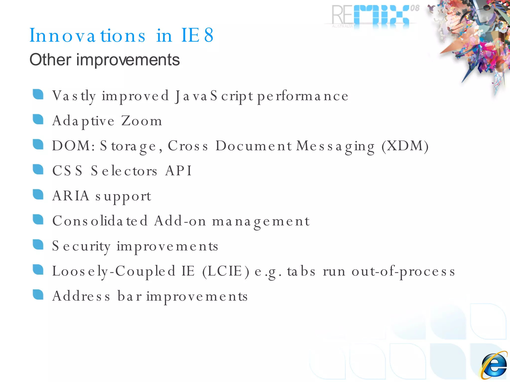Innovations in IE8 Vastly improved JavaScript performance Adaptive Zoom DOM: Storage, Cross Document Messaging (XDM) CSS Selectors API ARIA support Consolidated Add-on management Security improvements Loosely-Coupled IE (LCIE) e.g. tabs run out-of-process Address bar improvements Other improvements 