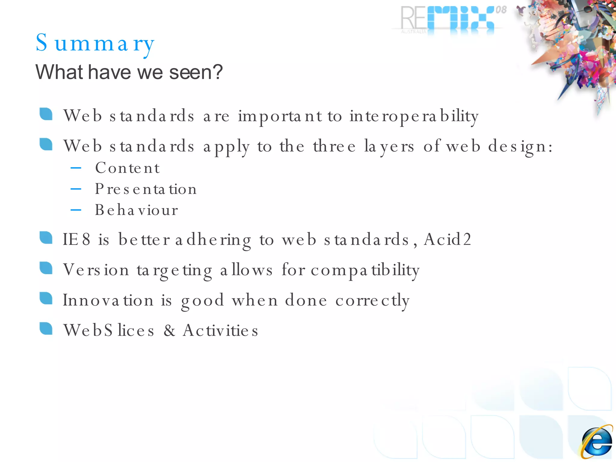 Summary Web standards are important to interoperability Web standards apply to the three layers of web design: Content Presentation Behaviour IE8 is better adhering to web standards, Acid2 Version targeting allows for compatibility Innovation is good when done correctly WebSlices & Activities What have we seen? 