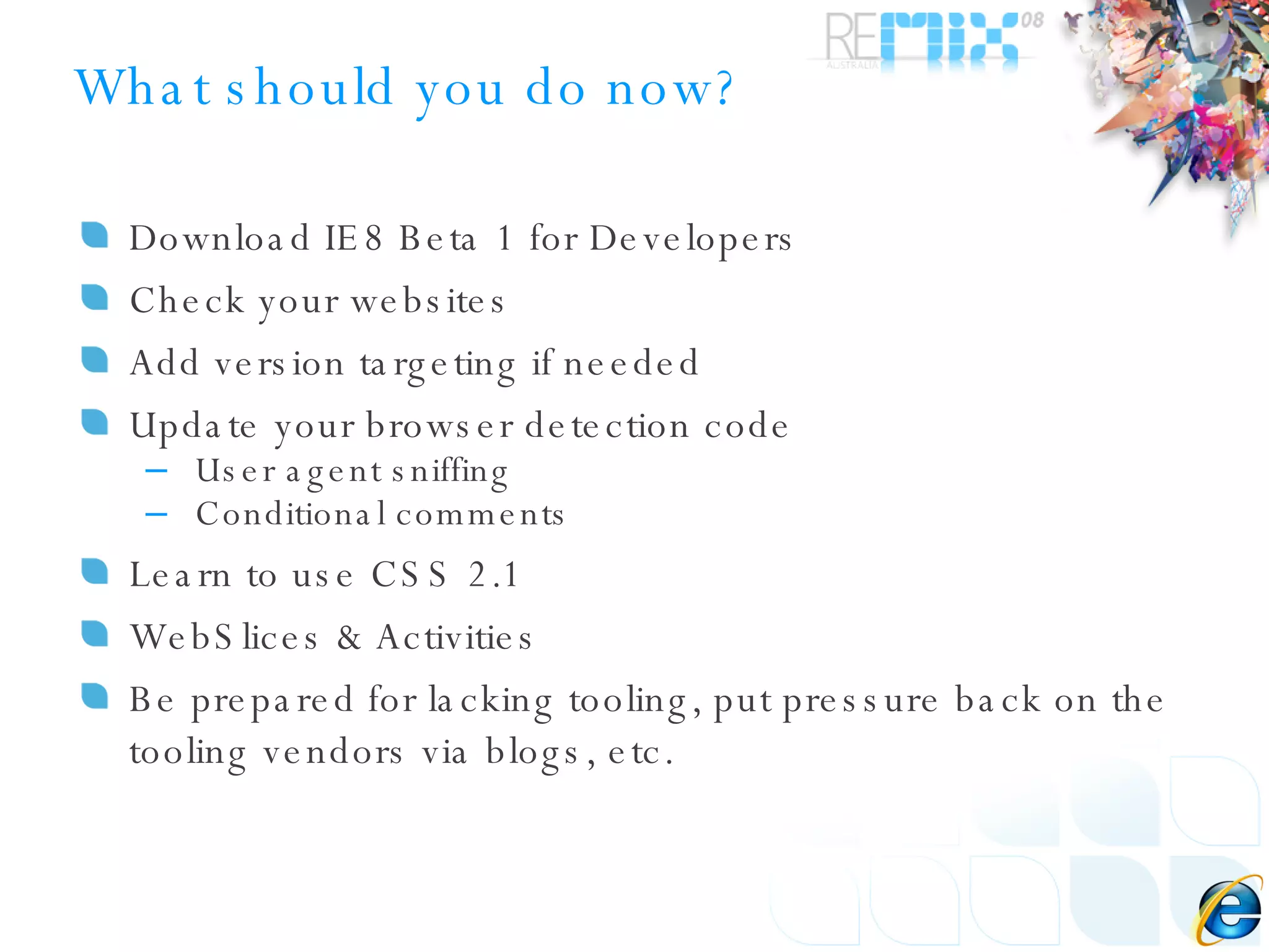 What should you do now? Download IE8 Beta 1 for Developers Check your websites Add version targeting if needed Update your browser detection code User agent sniffing Conditional comments Learn to use CSS 2.1 WebSlices & Activities Be prepared for lacking tooling, put pressure back on the tooling vendors via blogs, etc. 