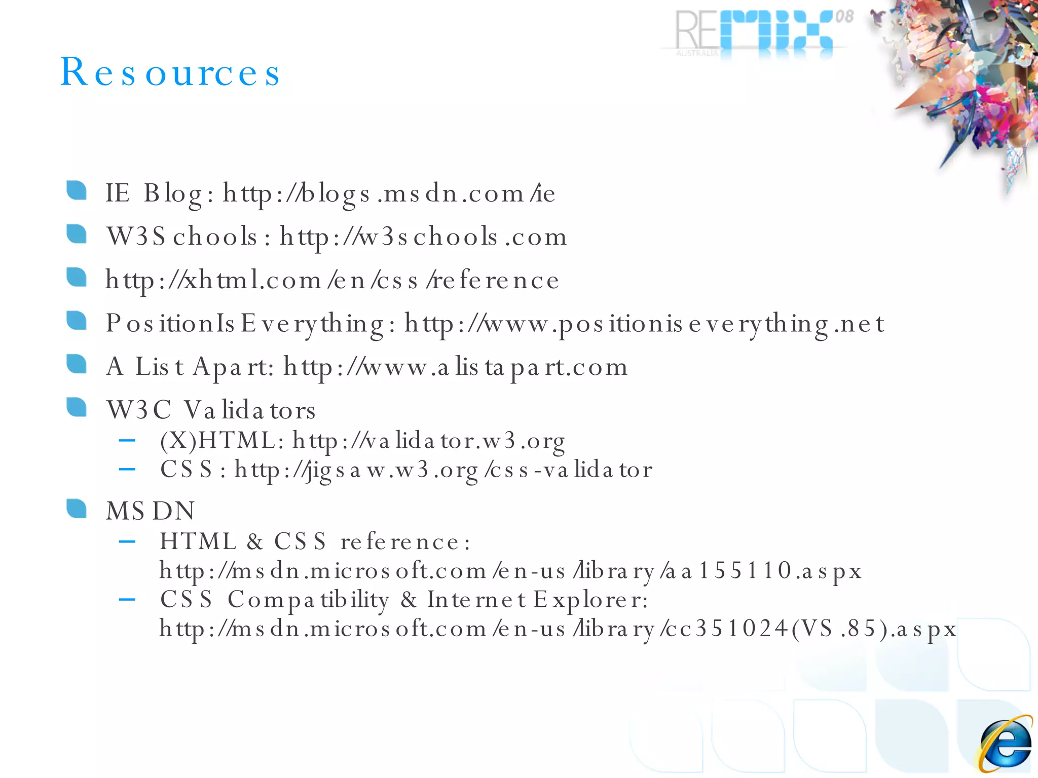 Resources IE Blog: http://blogs.msdn.com/ie  W3Schools: http://w3schools.com http://xhtml.com/en/css/reference PositionIsEverything: http://www.positioniseverything.net A List Apart: http://www.alistapart.com W3C Validators (X)HTML: http:// validator.w3.org CSS: http://jigsaw.w3.org/css-validator MSDN HTML & CSS reference: http://msdn.microsoft.com/en-us/library/aa155110.aspx CSS Compatibility & Internet Explorer: http://msdn.microsoft.com/en-us/library/cc351024(VS.85).aspx 