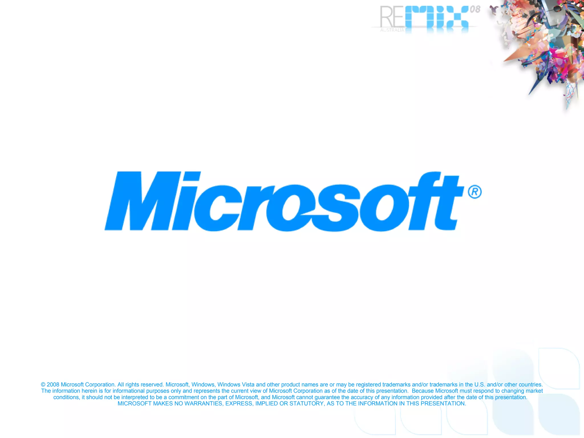 © 2008 Microsoft Corporation. All rights reserved. Microsoft, Windows, Windows Vista and other product names are or may be registered trademarks and/or trademarks in the U.S. and/or other countries. The information herein is for informational purposes only and represents the current view of Microsoft Corporation as of the date of this presentation.  Because Microsoft must respond to changing market conditions, it should not be interpreted to be a commitment on the part of Microsoft, and Microsoft cannot guarantee the accuracy of any information provided after the date of this presentation.  MICROSOFT MAKES NO WARRANTIES, EXPRESS, IMPLIED OR STATUTORY, AS TO THE INFORMATION IN THIS PRESENTATION. 