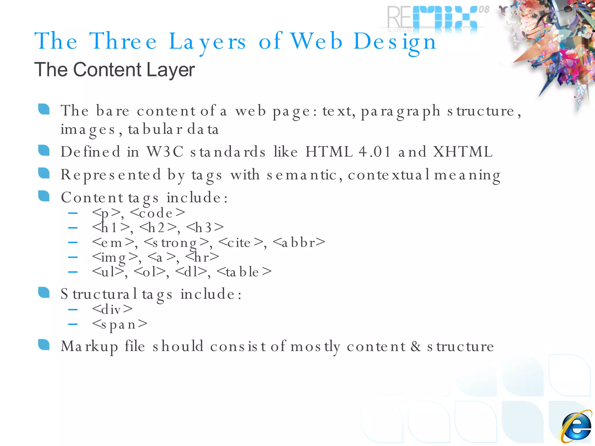 The Three Layers of Web Design The bare content of a web page: text, paragraph structure, images, tabular data Defined in W3C standards like HTML 4.01 and XHTML Represented by tags with semantic, contextual meaning Content tags include: <p>, <code> <h1>, <h2>, <h3> <em>, <strong>, <cite>, <abbr> <img>, <a>, <hr> <ul>, <ol>, <dl>, <table> Structural tags include: <div> <span> Markup file should consist of mostly content & structure The Content Layer 