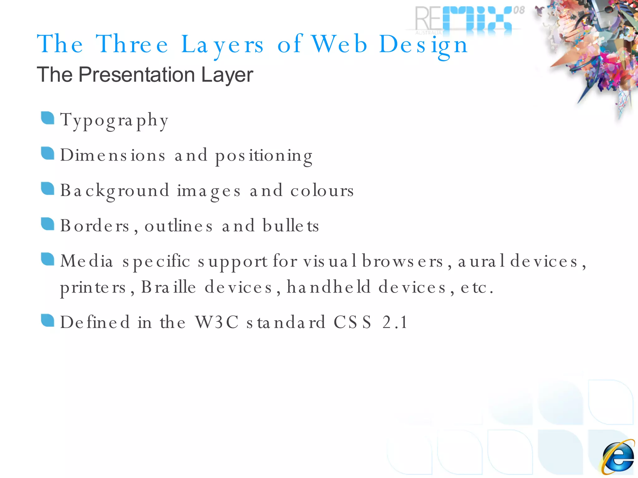 The Three Layers of Web Design Typography Dimensions and positioning Background images and colours Borders, outlines and bullets Media specific support for visual browsers, aural devices, printers, Braille devices, handheld devices, etc. Defined in the W3C standard CSS 2.1 The Presentation Layer 