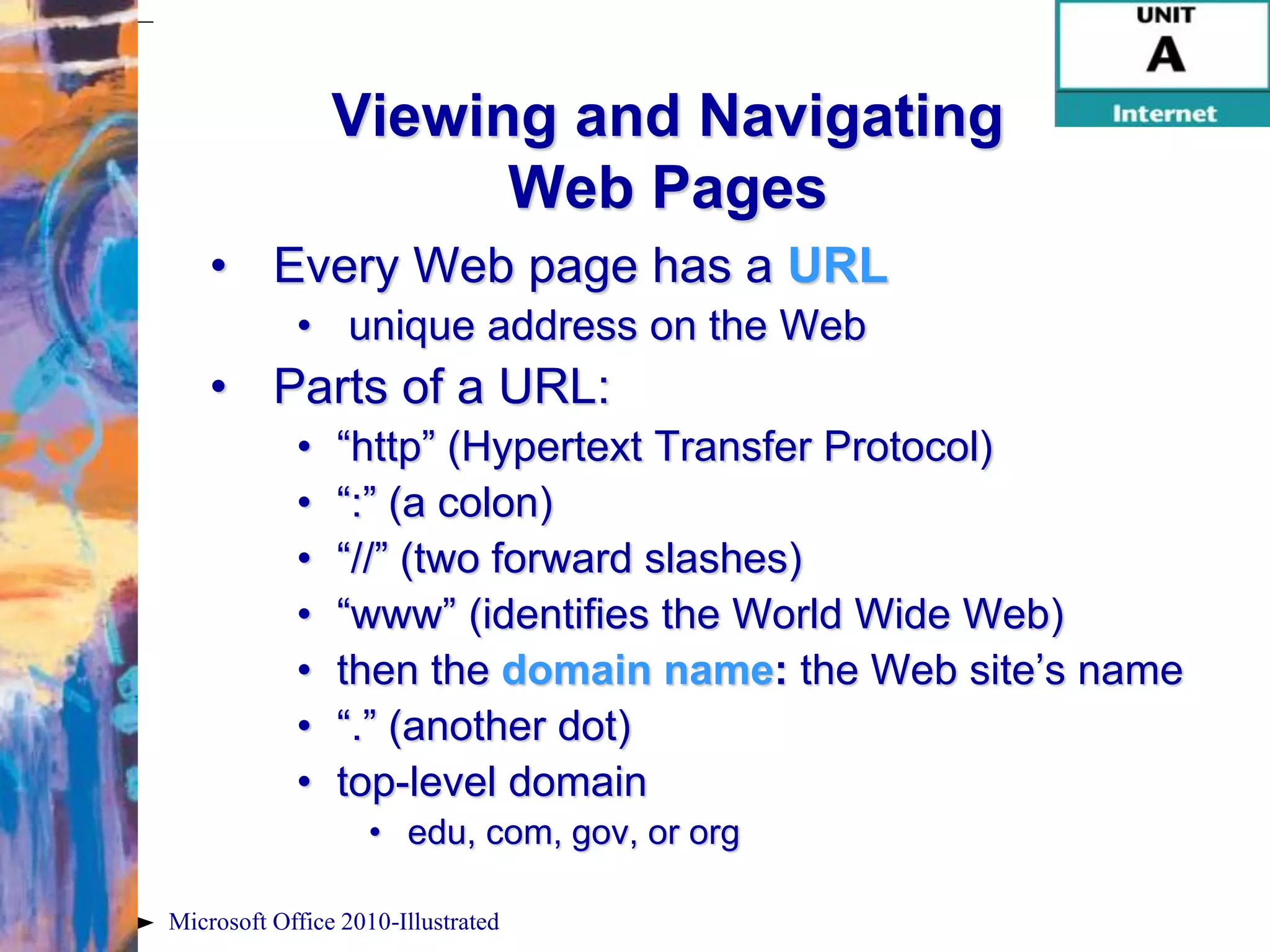 Viewing and Navigating
                      Web Pages
    • Every Web page has a URL
            • unique address on the Web
    • Parts of a URL:
            •   “http” (Hypertext Transfer Protocol)
            •   “:” (a colon)
            •   “//” (two forward slashes)
            •   “www” (identifies the World Wide Web)
            •   then the domain name: the Web site’s name
            •   “.” (another dot)
            •   top-level domain
                   • edu, com, gov, or org

Microsoft Office 2010-Illustrated
 