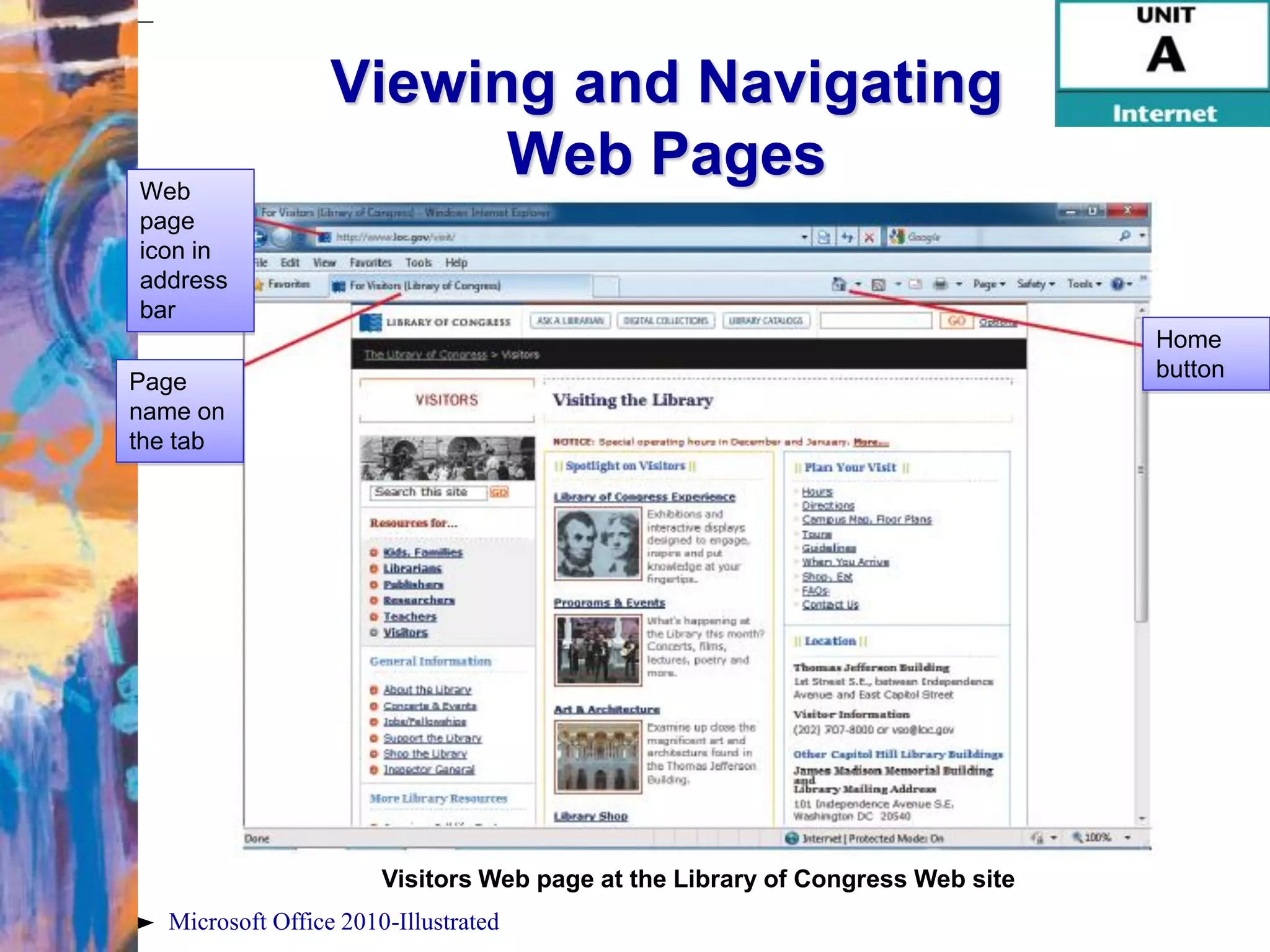 Viewing and Navigating
Web
                        Web Pages
page
icon in
address
bar
                                                                               Home
                                                                               button
Page
name on
the tab




                       Visitors Web page at the Library of Congress Web site
  Microsoft Office 2010-Illustrated
 