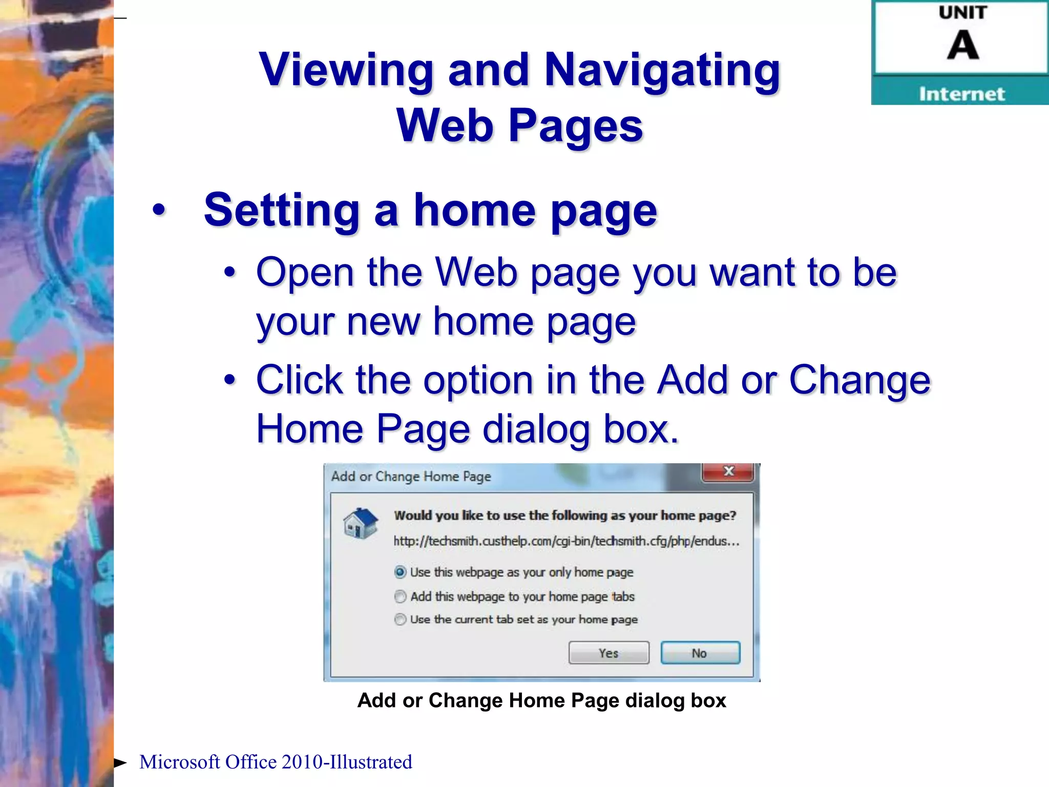 Viewing and Navigating
                    Web Pages
 • Setting a home page
          • Open the Web page you want to be
            your new home page
          • Click the option in the Add or Change
            Home Page dialog box.




                          Add or Change Home Page dialog box

Microsoft Office 2010-Illustrated
 