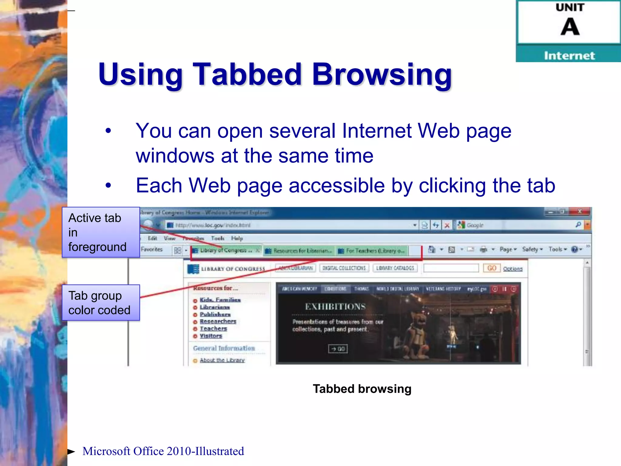 Using Tabbed Browsing
      •       You can open several Internet Web page
              windows at the same time
      •       Each Web page accessible by clicking the tab
Active tab
in
foreground



Tab group
color coded




                                      Tabbed browsing




  Microsoft Office 2010-Illustrated
 