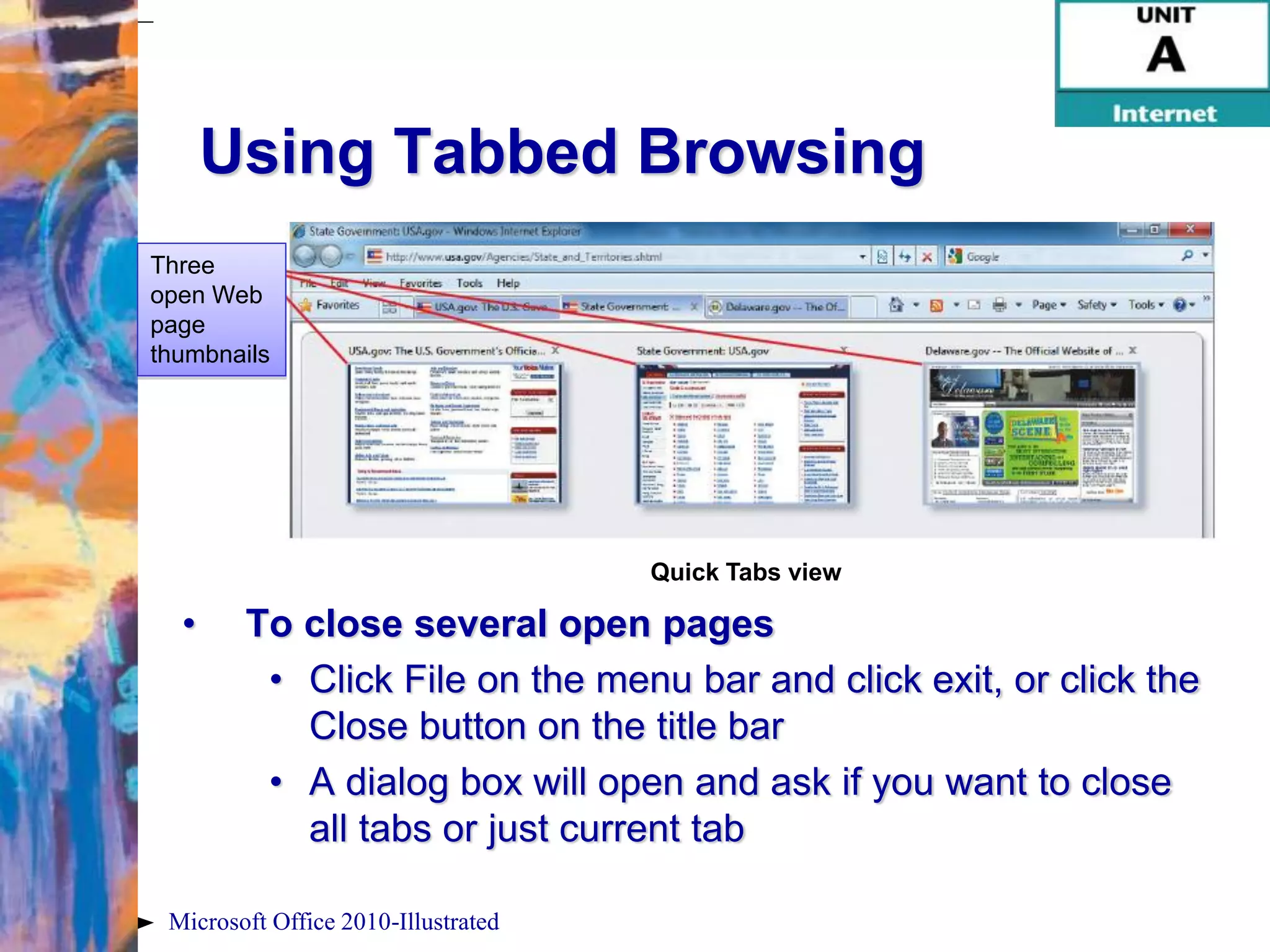 Using Tabbed Browsing
Three
open Web
page
thumbnails




                                     Quick Tabs view

  •     To close several open pages
         • Click File on the menu bar and click exit, or click the
           Close button on the title bar
         • A dialog box will open and ask if you want to close
           all tabs or just current tab

 Microsoft Office 2010-Illustrated
 